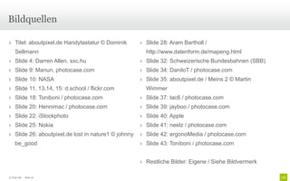 Bildquellen

› Titel: aboutpixel.de Handytastatur © Dominik       › Slide 28: Aram Bartholl /
    Sellmann                                           http://www.datenform.de/mapeng.html
› Slide 4: Darren Allen, sxc.hu                      › Slide 32: Schweizerische Bundesbahnen (SBB)
› Slide 9: Manun, photocase.com                      › Slide 34: DaniloT / photocase.com
› Slide 10: NASA                                     › Slide 35: aboutpixel.de / Meins 2 © Martin
› Slide 11, 13,14, 15: d.school / flickr.com           Wimmer
› Slide 18: Toniboni / photocase.com                 › Slide 37: tac6 / photocase.com
› Slide 20: Hennimac / photocase.com                 › Slide 39: jayboo / photocase.com
› Slide 22: iStockphoto                              › Slide 40: Apple
› Slide 25: Nokia                                    › Slide 41: neelz / photocase.com
› Slide 26: aboutpixel.de lost in nature1 © johnny   › Slide 42: ergonoMedia / photocase.com
    be_good                                          › Slide 43: Toniboni / photocase.com


                                                     › Restliche Bilder: Eigene / Siehe Bildvermerk

© Unic AG - Seite 47
 