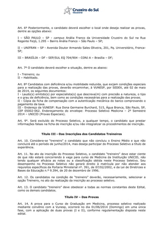 Art. 6º Posteriormente, o candidato deverá escolher o local onde deseja realizar as provas,
dentre as opções abaixo:
I – SÃO PAULO – SP - campus Anália Franco da Universidade Cruzeiro do Sul na Rua
Regente Feijó, 1.295 – Bairro Anália Franco – São Paulo – SP;
II – UNIFRAN – SP - Avenida Doutor Armando Sales Oliveira, 201, Pq. Universitário, Franca-
SP;
III – BRASÍLIA – DF - SEP/SUL EQ 704/904 - CONJ A – Brasília – DF;
Art. 7º O candidato deverá escolher a situação, dentre as abaixo:
I - Treineiro; ou
II – Habilitado.
Art. 8º Candidatos com deficiência e/ou mobilidade reduzida, que exijam condições especiais
para a realização das provas, deverão encaminhar, à VUNESP, por SEDEX, até 02 de maio
de 2014, os seguintes documentos:
I - Laudo(s) emitido(s) por especialista(s) que descreva(m) com precisão a natureza, o tipo
e o grau de deficiência, bem como as condições necessárias para a realização das provas.
II - Cópia da ficha de compensação com a autenticação mecânica do banco comprovando o
pagamento da taxa.
III - Endereço da VUNESP: Rua Dona Germaine Burchard, 515, Água Branca, São Paulo, SP,
CEP 05002-062. Endereçamento do envelope: Processo Seletivo Medicina – 2º Semestre
2014 – UNICID (Provas Especiais).
Art. 9°. Será excluído do Processo Seletivo, a qualquer tempo, o candidato que prestar
informações falsas na ficha de inscrição e/ou não integralizar os procedimentos de inscrição.
Título III - Das Inscrições dos Candidatos Treineiros
Art. 10. Considera-se   “treineiro”   o   candidato   que   não   concluiu   o   Ensino   Médio   e   que   não
concluirá até o período de junho/2014, mas deseja participar do Processo Seletivo a título de
experiência.
Art. 11. No ato da inscrição do Processo Seletivo,  o  candidato  “treineiro” deve estar ciente
de que não estará concorrendo à vaga para curso de Medicina da Instituição UNICID, não
tendo qualquer eficácia as notas ou a classificação obtida neste Processo Seletivo. Seu
desempenho no Processo Seletivo não gerará direito à matrícula por não atender aos
requisitos específicos da Portaria Ministerial nº. 391, de 07/02/2002, e da Lei de Diretrizes e
Bases da Educação n.º 9.394, de 20 de dezembro de 1996.
Art. 12. Os candidatos na condição de “treineiro” deverão, necessariamente, selecionar a
opção Treineiro, no ato da realização da inscrição ao processo seletivo.
Art. 13. O  candidato  “treineiro”  deve  obedecer a todas as normas constantes deste Edital,
como os demais candidatos.
Título IV – Das Provas
Art. 14. A prova para o Curso de Graduação em Medicina, processo seletivo realizado
mediante convênio com a Vunesp, ocorrerá no dia 01/06/2014 (Domingo) em uma única
fase, com a aplicação de duas provas (I e II), conforme regulamentação disposta neste
edital.
 
