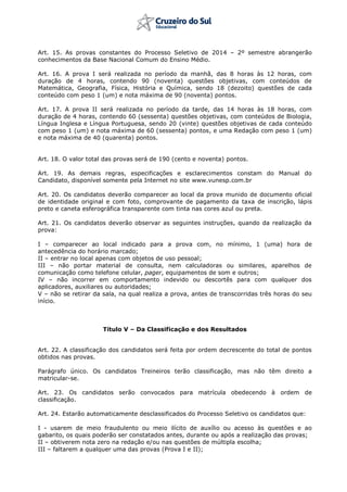 Art. 15. As provas constantes do Processo Seletivo de 2014 – 2º semestre abrangerão
conhecimentos da Base Nacional Comum do Ensino Médio.
Art. 16. A prova I será realizada no período da manhã, das 8 horas às 12 horas, com
duração de 4 horas, contendo 90 (noventa) questões objetivas, com conteúdos de
Matemática, Geografia, Física, História e Química, sendo 18 (dezoito) questões de cada
conteúdo com peso 1 (um) e nota máxima de 90 (noventa) pontos.
Art. 17. A prova II será realizada no período da tarde, das 14 horas às 18 horas, com
duração de 4 horas, contendo 60 (sessenta) questões objetivas, com conteúdos de Biologia,
Língua Inglesa e Língua Portuguesa, sendo 20 (vinte) questões objetivas de cada conteúdo
com peso 1 (um) e nota máxima de 60 (sessenta) pontos, e uma Redação com peso 1 (um)
e nota máxima de 40 (quarenta) pontos.
Art. 18. O valor total das provas será de 190 (cento e noventa) pontos.
Art. 19. As demais regras, especificações e esclarecimentos constam do Manual do
Candidato, disponível somente pela Internet no site www.vunesp.com.br
Art. 20. Os candidatos deverão comparecer ao local da prova munido de documento oficial
de identidade original e com foto, comprovante de pagamento da taxa de inscrição, lápis
preto e caneta esferográfica transparente com tinta nas cores azul ou preta.
Art. 21. Os candidatos deverão observar as seguintes instruções, quando da realização da
prova:
I – comparecer ao local indicado para a prova com, no mínimo, 1 (uma) hora de
antecedência do horário marcado;
II – entrar no local apenas com objetos de uso pessoal;
III – não portar material de consulta, nem calculadoras ou similares, aparelhos de
comunicação como telefone celular, pager, equipamentos de som e outros;
IV – não incorrer em comportamento indevido ou descortês para com qualquer dos
aplicadores, auxiliares ou autoridades;
V – não se retirar da sala, na qual realiza a prova, antes de transcorridas três horas do seu
início.
Título V – Da Classificação e dos Resultados
Art. 22. A classificação dos candidatos será feita por ordem decrescente do total de pontos
obtidos nas provas.
Parágrafo único. Os candidatos Treineiros terão classificação, mas não têm direito a
matricular-se.
Art. 23. Os candidatos serão convocados para matrícula obedecendo à ordem de
classificação.
Art. 24. Estarão automaticamente desclassificados do Processo Seletivo os candidatos que:
I - usarem de meio fraudulento ou meio ilícito de auxílio ou acesso às questões e ao
gabarito, os quais poderão ser constatados antes, durante ou após a realização das provas;
II – obtiverem nota zero na redação e/ou nas questões de múltipla escolha;
III – faltarem a qualquer uma das provas (Prova I e II);
 