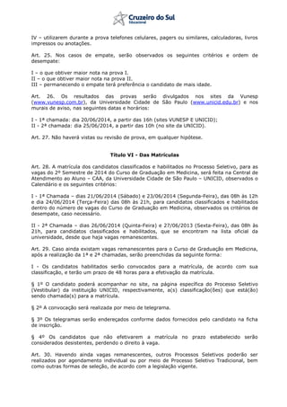 IV – utilizarem durante a prova telefones celulares, pagers ou similares, calculadoras, livros
impressos ou anotações.
Art. 25. Nos casos de empate, serão observados os seguintes critérios e ordem de
desempate:
I – o que obtiver maior nota na prova I.
II – o que obtiver maior nota na prova II.
III – permanecendo o empate terá preferência o candidato de mais idade.
Art. 26. Os resultados das provas serão divulgados nos sites da Vunesp
(www.vunesp.com.br), da Universidade Cidade de São Paulo (www.unicid.edu.br) e nos
murais de aviso, nas seguintes datas e horários:
I - 1ª chamada: dia 20/06/2014, a partir das 16h (sites VUNESP E UNICID);
II - 2ª chamada: dia 25/06/2014, a partir das 10h (no site da UNICID).
Art. 27. Não haverá vistas ou revisão de prova, em qualquer hipótese.
Título VI - Das Matrículas
Art. 28. A matrícula dos candidatos classificados e habilitados no Processo Seletivo, para as
vagas do 2º Semestre de 2014 do Curso de Graduação em Medicina, será feita na Central de
Atendimento ao Aluno – CAA, da Universidade Cidade de São Paulo – UNICID, observados o
Calendário e os seguintes critérios:
I - 1ª Chamada – dias 21/06/2014 (Sábado) e 23/06/2014 (Segunda-Feira), das 08h às 12h
e dia 24/06/2014 (Terça-Feira) das 08h às 21h, para candidatos classificados e habilitados
dentro do número de vagas do Curso de Graduação em Medicina, observados os critérios de
desempate, caso necessário.
II - 2ª Chamada – dias 26/06/2014 (Quinta-Feira) e 27/06/2013 (Sexta-Feira), das 08h às
21h, para candidatos classificados e habilitados, que se encontram na lista oficial da
universidade, desde que haja vagas remanescentes.
Art. 29. Caso ainda existam vagas remanescentes para o Curso de Graduação em Medicina,
após a realização da 1ª e 2ª chamadas, serão preenchidas da seguinte forma:
I - Os candidatos habilitados serão convocados para a matrícula, de acordo com sua
classificação, e terão um prazo de 48 horas para a efetivação da matrícula.
§ 1º O candidato poderá acompanhar no site, na página específica do Processo Seletivo
(Vestibular) da instituição UNICID, respectivamente, a(s) classificação(ões) que está(ão)
sendo chamada(s) para a matrícula.
§ 2º A convocação será realizada por meio de telegrama.
§ 3º Os telegramas serão endereçados conforme dados fornecidos pelo candidato na ficha
de inscrição.
§ 4º Os candidatos que não efetivarem a matrícula no prazo estabelecido serão
considerados desistentes, perdendo o direito à vaga.
Art. 30. Havendo ainda vagas remanescentes, outros Processos Seletivos poderão ser
realizados por agendamento individual ou por meio de Processo Seletivo Tradicional, bem
como outras formas de seleção, de acordo com a legislação vigente.
 