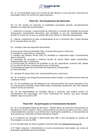 Art. 31. A Universidade reserva-se o direito de não oferecer o curso que tiver matrículas em
quantidade inferior ao número de vagas propostas.
Título VII - Do Procedimento das Matrículas
Art. 32. Por ocasião da matrícula, os candidatos convocados deverão cumulativamente
obedecer aos seguintes procedimentos:
I – preencher e entregar o requerimento de matrícula e o contrato de prestação de serviços
educacionais, devidamente assinado(s) pelo candidato ou por seu representante legal,
quando for menor de 18 anos ou quando não puder efetuar a matrícula pessoalmente.
II – efetuar o pagamento do valor correspondente ao da 1ª (primeira) das 7 (sete) parcelas
do 2º semestre letivo de 2014.
III – entregar cópia dos seguintes documentos:
a) Documento oficial de identidade (RG); (imprescindível para a matrícula);
b) Certidão de nascimento ou casamento;
c) Cadastro das Pessoas Físicas (CPF) do candidato ou responsável legal; (imprescindível
para a matrícula);
d) Certificado de conclusão e Histórico Escolar do Ensino Médio (cópia autenticada);
(imprescindível para a matrícula);
e) Comprovante de residência do candidato ou do seu responsável, contendo CEP, datado
em no máximo 60 dias; (imprescindível para a matrícula);
f) Certificado de Reservista (Certificado de Dispensa de Incorporação);
g) Título de Eleitor.
IV - entregar 02 (duas) fotos 3x4. (imprescindível para a matrícula);
Art. 33. A ausência da entrega dos documentos poderá ensejar o cancelamento da matrícula
a qualquer tempo.
Art. 34. Os candidatos que não efetuarem sua matrícula dentro dos prazos indicados e com
os comprovantes solicitados neste Edital serão considerados desistentes, não lhes restando
nenhum direito de reclamar.
Art. 35. Na impossibilidade do candidato efetuar a matrícula, este poderá nomear um
representante com procuração, com firma reconhecida em cartório, que deve entregar
também cópia do seu RG e CPF.
Título VIII - Da participação no Financiamento Estudantil
Art. 36. A Universidade Cidade de São Paulo – UNICID aderiu ao Fundo de Financiamento ao
Estudante do Ensino Superior (Fies), proporcionando aos alunos de alguns de seus cursos,
comprovadamente carentes e que tenham bom desempenho acadêmico, o financiamento de
seus estudos por intermédio da Caixa Econômica Federal.
§ 1º A abertura de inscrições é determinada pelo MEC e tem divulgação no campus da
Universidade e no site do MEC.
§ 2º A inscrição pode ser feita a qualquer momento pelo site sisfiesportal.mec.gov.br.
§ 3º Podem requerer o financiamento os alunos devidamente matriculados nos cursos de
graduação cadastrados pela Universidade.
 
