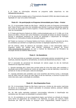 § 4º Todas as informações referente ao programa estão disponíveis no site
sisfiesportal.mec.gov.br.
§ 5º Os documentos exigidos para o Financiamento Estudantil (FIES) são determinados pela
legislação em vigor e/ou pelas Instituições.
Título IX – Da participação no Programa Universidade para Todos – ProUni
Art. 37. A Universidade Cidade de São Paulo - UNICID faz parte do Programa Universidade
para Todos (ProUni), que visa criar condições para facilitar o acesso de estudantes carentes
aos cursos de Graduação do Ensino Superior. A bolsa concedida pode chegar até 100% do
valor da mensalidade.
§ 1º Criado pelo Governo Federal em 2004 e institucionalizado pela Lei nº 11.096, em 13 de
janeiro de 2005, o ProUni tem como finalidade a concessão de bolsas de estudo integrais e
parciais a estudantes brasileiros de cursos de graduação e sequenciais de formação
específica, em instituições privadas de educação superior.
§2º Podem se inscrever no Processo Seletivo do ProUni, referente ao 2° semestre de 2014,
os candidatos que atendam as exigências previstas na legislação específica do Prouni.
§3º Os critérios, datas de abertura de inscrições, prazos e mais informações sobre o
programa podem ser obtidas pela Internet, acessando o Sistema do ProUni
(http://prouniportal.mec.gov.br/) ou com a Central de Atendimento do Ministério da
Educação através do telefone 0800 616161.
Título X - Da Desistência
Art. 38. Será permitido ao candidato convocado e matriculado solicitar cancelamento de sua
matrícula, devendo requerê-lo, formalmente, no Centro de Atendimento ao Aluno – CAA.
§1º A concessão do percentual de devolução de valores pagos no ato da matrícula
obedecerá aos seguintes critérios:
I – Quando solicitada até 2 (dois) dias corridos antes do início das aulas, pelo candidato, a
devolução será de 80% (oitenta por cento) do valor pago no ato da matrícula, e ocorrerá no
período de 15 dias corridos após a data da solicitação.
II – Quando solicitada pelo candidato cujo curso escolhido não formou turma, a devolução
será de 100% (cem por cento) do valor pago no ato da matrícula, e ocorrerá no prazo de 8
(oito) dias úteis, após a solicitação do candidato.
Título XI - Das Disposições Finais
Art. 39. A Universidade Cidade de São Paulo reserva-se o direito de não aceitar matrículas
de alunos ou ex-alunos que, mesmo aprovados no processo seletivo, possuam débitos
anteriores com a Instituição.
Art. 40. Não serão realizadas quaisquer comunicações referentes à classificação dos
candidatos que não sejam as estipuladas no presente edital.
Art. 41. Os candidatos ou os seus responsáveis legais, que tenham se utilizado de cheques
como forma de pagamento da inscrição e da matrícula, os quais, por ventura, forem
devolvidos por falta de fundos ou qualquer outra irregularidade, estarão sujeitos a
 