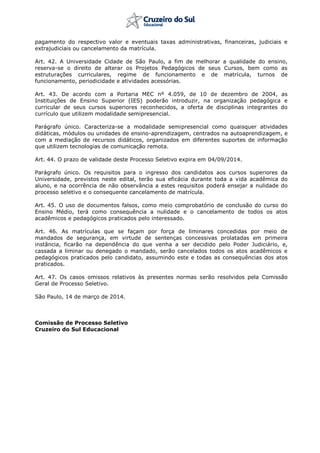 pagamento do respectivo valor e eventuais taxas administrativas, financeiras, judiciais e
extrajudiciais ou cancelamento da matrícula.
Art. 42. A Universidade Cidade de São Paulo, a fim de melhorar a qualidade do ensino,
reserva-se o direito de alterar os Projetos Pedagógicos de seus Cursos, bem como as
estruturações curriculares, regime de funcionamento e de matrícula, turnos de
funcionamento, periodicidade e atividades acessórias.
Art. 43. De acordo com a Portaria MEC nº 4.059, de 10 de dezembro de 2004, as
Instituições de Ensino Superior (IES) poderão introduzir, na organização pedagógica e
curricular de seus cursos superiores reconhecidos, a oferta de disciplinas integrantes do
currículo que utilizem modalidade semipresencial.
Parágrafo único. Caracteriza-se a modalidade semipresencial como quaisquer atividades
didáticas, módulos ou unidades de ensino-aprendizagem, centrados na autoaprendizagem, e
com a mediação de recursos didáticos, organizados em diferentes suportes de informação
que utilizem tecnologias de comunicação remota.
Art. 44. O prazo de validade deste Processo Seletivo expira em 04/09/2014.
Parágrafo único. Os requisitos para o ingresso dos candidatos aos cursos superiores da
Universidade, previstos neste edital, terão sua eficácia durante toda a vida acadêmica do
aluno, e na ocorrência de não observância a estes requisitos poderá ensejar a nulidade do
processo seletivo e o consequente cancelamento de matrícula.
Art. 45. O uso de documentos falsos, como meio comprobatório de conclusão do curso do
Ensino Médio, terá como consequência a nulidade e o cancelamento de todos os atos
acadêmicos e pedagógicos praticados pelo interessado.
Art. 46. As matrículas que se façam por força de liminares concedidas por meio de
mandados de segurança, em virtude de sentenças concessivas prolatadas em primeira
instância, ficarão na dependência do que venha a ser decidido pelo Poder Judiciário, e,
cassada a liminar ou denegado o mandado, serão cancelados todos os atos acadêmicos e
pedagógicos praticados pelo candidato, assumindo este e todas as consequências dos atos
praticados.
Art. 47. Os casos omissos relativos às presentes normas serão resolvidos pela Comissão
Geral de Processo Seletivo.
São Paulo, 14 de março de 2014.
Comissão de Processo Seletivo
Cruzeiro do Sul Educacional
 