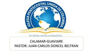 CALAMAR-GUAVIARE
PASTOR: JUAN CARLOS DONCEL BELTRAN
 