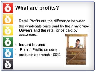 What are profits? Retail Profits are the difference between the wholesale price paid by the  Franchise Owners  and the retail price paid by customers. Instant Income: Retails Profits on some  products approach 100%  