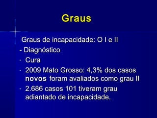 GrausGraus
Graus de incapacidade: O I e IIGraus de incapacidade: O I e II
- Diagnóstico- Diagnóstico
- CuraCura
- 2009 Mato Grosso: 4,3% dos casos2009 Mato Grosso: 4,3% dos casos
novosnovos foram avaliados como grau IIforam avaliados como grau II
- 2.686 casos 101 tiveram grau2.686 casos 101 tiveram grau
adiantado de incapacidade.adiantado de incapacidade.
 