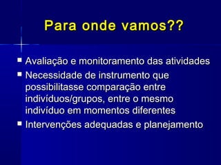 Para onde vamos??Para onde vamos??
 Avaliação e monitoramento das atividadesAvaliação e monitoramento das atividades
 Necessidade de instrumento queNecessidade de instrumento que
possibilitasse comparação entrepossibilitasse comparação entre
indivíduos/grupos, entre o mesmoindivíduos/grupos, entre o mesmo
indivíduo em momentos diferentesindivíduo em momentos diferentes
 Intervenções adequadas e planejamentoIntervenções adequadas e planejamento
 