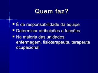 Quem faz?Quem faz?
 É de responsabilidade da equipeÉ de responsabilidade da equipe
 Determinar atribuições e funçõesDeterminar atribuições e funções
 Na maioria das unidades:Na maioria das unidades:
enfermagem, fisioterapeuta, terapeutaenfermagem, fisioterapeuta, terapeuta
ocupacionalocupacional
 