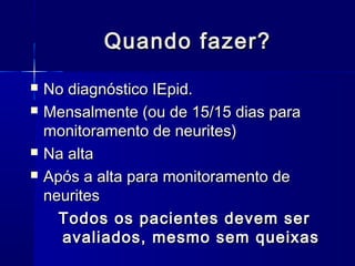 Quando fazer?Quando fazer?
 No diagnóstico IEpid.No diagnóstico IEpid.
 Mensalmente (ou de 15/15 dias paraMensalmente (ou de 15/15 dias para
monitoramento de neurites)monitoramento de neurites)
 Na altaNa alta
 Após a alta para monitoramento deApós a alta para monitoramento de
neuritesneurites
Todos os pacientes devem serTodos os pacientes devem ser
avaliados, mesmo sem queixasavaliados, mesmo sem queixas
 