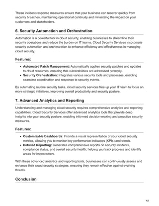 4/5
These incident response measures ensure that your business can recover quickly from
security breaches, maintaining operational continuity and minimizing the impact on your
customers and stakeholders.
6. Security Automation and Orchestration
Automation is a powerful tool in cloud security, enabling businesses to streamline their
security operations and reduce the burden on IT teams. Cloud Security Services incorporate
security automation and orchestration to enhance efficiency and effectiveness in managing
cloud security.
Features:
Automated Patch Management: Automatically applies security patches and updates
to cloud resources, ensuring that vulnerabilities are addressed promptly.
Security Orchestration: Integrates various security tools and processes, enabling
seamless coordination and response to security events.
By automating routine security tasks, cloud security services free up your IT team to focus on
more strategic initiatives, improving overall productivity and security posture.
7. Advanced Analytics and Reporting
Understanding and managing cloud security requires comprehensive analytics and reporting
capabilities. Cloud Security Services offer advanced analytics tools that provide deep
insights into your security posture, enabling informed decision-making and proactive security
measures.
Features:
Customizable Dashboards: Provide a visual representation of your cloud security
metrics, allowing you to monitor key performance indicators (KPIs) and trends.
Detailed Reporting: Generates comprehensive reports on security incidents,
compliance status, and overall security health, helping you track progress and identify
areas for improvement.
With these advanced analytics and reporting tools, businesses can continuously assess and
enhance their cloud security strategies, ensuring they remain effective against evolving
threats.
Conclusion
 