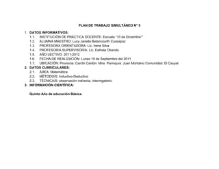 PLAN DE TRABAJO SIMULTÁNEO N° 5<br />DATOS INFORMATIVOS:<br />INSTITUCIÓN DE PRÁCTICA DOCENTE: Escuela “10 de Diciembre””<br />ALUMNA MAESTRO: Lucy Janella Betancourth Cuasapaz<br />PROFESORA ORIENTADORA: Lic. Irene Silva<br />PROFESOR/A SUPERVISOR/A: Lic. Esthela Obando<br />AÑO LECTIVO: 2011-2012<br />FECHA DE REALIZACIÓN: Lunes 19 de Septiembre del 2011<br />UBICACIÓN: Provincia: Carchi Cantón: Mira  Parroquia: Juan Montalvo Comunidad: El Cauyal<br />DATOS CURRICULARES:<br />ÁREA: Matemática<br />MÉTODO/S: Inductivo-Deductivo <br />TÉCNICA/S: observación indirecta, interrogatorio.<br />INFORMACIÓN CIENTÍFICA: <br />Quinto Año de educación Básica.<br />Números naturales<br />de cinco cifras<br />La decena de mil<br />Cuando al número 9 999 le sumas 1 se forma el 10 000. Es decir, una decena de mi<br />Los números tienen su valor de acuerdo con la posición en la que se escriben.<br />Si utilizas la tabla de valor posicional, te darás cuenta de esto<br />5°orden4°orden3°orden2°orden1° ordenDmUmCDU1463810.0004000600308<br />10.000 +              4000    +            600          +         30                      +8<br />=14638.<br />Se lee «catorce mil seiscientos treinta y ocho», ya que:<br />El 1 vale 10 000 porque está en el 5.° orden de numeración, en las decenas de mil.<br />El 4 vale 4 000 porque está en el 4.° orden de numeración, en los miles.<br />El 6 vale 600 porque está en el 3.er orden de numeración, en las centenas.<br />El 3 vale 30 porque está en el 2.° orden de numeración, en las decenas.<br />El 8 vale 8 porque está en el lugar de las unidades, en el 1.er orden.<br />En algunos números encontrarás que se ha escrito el 0 en uno o varios lugares<br />de la tabla. Mira el ejemplo: <br />Podemos ordenar los números de manera ascendente o descendente según el criterio que nos pidan.<br />Los problemas de secuencias numéricas son clásicos en las matemáticas recreativas. Se trata normalmente de averiguar cómo continúa una sucesión de números enteros de la que nos dan los primeros términos. <br />El índice de un término de la secuencia es el número de orden que ocupa. Normalmente se empieza a contar desde el 1, aunque a veces se empieza por el 0. Hay varias formas.<br />Por ejemplo, si ordenamos los números 24, 35 y 10 de manera ascendente, es decir, de menor a mayor, debemos considerar primero el número que posea el menor valor y luego ir ordenándolos a medida que su valor vaya aumentando, para dejar en último lugar al que posea el mayor valor.<br />Tendremos entonces, que el 10 estará antes que el 24 y el 24 antes que el número 35.<br />En el siguiente ejemplo nos piden ordenar de manera ascendente los siguientes números: 22, 12, 7, 14 y 21<br />De esta manera tenemos que la forma adecuada de resolver este ejercicio es la siguiente: 7, 12, 14, 21 y 22.<br />Pero si lo que queremos es ordenarlos de manera descendente, de mayor a menor, o sea que su valor va disminuyendo hasta situar en último lugar al de menor valor, y tenemos los números 24, 35 y 10, primero tomaremos el número 35, luego el 24 y finalmente el 10, que representa una menor cantidad que los números 24 y 35. <br />En el siguiente ejemplo nos piden ordenar de manera descendente los siguientes números: 8, 17, 11, 33 y 21.<br />De esta manera tenemos que la forma adecuada de resolver este ejercicio es la siguiente: 33, 21, 17, 11 y 8.<br />Sexto Año de educación Básica <br />Secuencias numéricas<br />Crecientes<br />Con patrón aditivo<br />Pedro organizó las mesas y las sillas de un salón<br />de !esta, tal y como se muestra en la !gura.<br />En la secuencia se observa un cambio en el número<br />de objetos de un grupo a otro: por cada mesa se<br />agregan dos sillas.<br />¿Cuál es el patrón de cambio de las mesas<br />y las sillas?<br />Numéricamente, el cambio de la cantidad de mesas y de sillas se puede expresar con dos secuencias aditivas.<br />En la secuencia de las mesas el patrón de cambio es sumar 1, y en la de la sillas sumar 2.<br />El cambio del número de globos se puede expresar con una secuencia multiplicativa.<br />Cada número que forma una secuencia se llama término.<br />Una secuencia está formada por un grupo de números que se relacionan<br />mediante un criterio o patrón de cambio, este se obtiene al realizar la resta<br />entre uno cualquiera de los términos y su anterior. Por ejemplo: 2 quot;
 1 = 1<br />En una secuencia con patrón aditivo, cada término se obtiene sumando al<br />valor anterior el patrón de cambio.<br />Septimo Año de Educación Básica.<br />Sucesiones multiplicativas crecientes<br />Formación de la sucesión<br />El Teatro Nacional Sucre de Quito presentará dentro<br />de cuatro meses un concierto de la Orquesta Sinfónica<br />Nacional. Para promocionar este evento han vendido<br />123 abonos. Si en cada uno de los cuatro meses<br />siguientes piensan triplicar la venta de abonos del mes<br />anterior. ¿Cuántos abonos venderá en el cuarto mes?<br />Para conocer la venta de abonos se forma una sucesión multiplicativa creciente<br />-30226096520<br />ESTRUCTURA:<br />AÑO DE  BÁSICA (Grupos)5to6to7moEJE DE APRENDIZAJEEl razonamiento, la demostración, la comunicación, las conexiones y/o la representaciónEl razonamiento, la demostración, la comunicación, las conexiones y/o la representaciónEl razonamiento, la demostración, la comunicación, las conexiones y/o la representaciónBLOQUE CURRICULARNumérico.Relaciones y funcionesRelaciones y funcionesDESTREZA CON CRITERIO DE DESEMPEÑORepresentar los números de cinco cifras como la suma de los valores posicionales de sus dígitos.Generar sucesiones crecientes con adición y multiplicación.Generar sucesiones con multiplicaciones.TEMANúmeros naturales de cinco cifras.Secuencias numéricas.Sucesiones multiplicativas crecientes.DISTRIBUCIÓN DE TAREAS (5min)Dinámica: El rey mandaTIEMPO TENTATIVO (20min)OECAGAM        Prerrequisitos-Reconstruir la dinámica en base a preguntas.Esquema Conceptual de Partida-Explorar conocimientos sobre los números naturales.Elaboración del nuevo conocimiento-Observar el material a usar en el desarrollo de la clase.-Leer el texto del estudiante en la pág. 6,7y 8.-Continuar con el desarrollo de las actividades del texto, mientras en el trayecto se usa el material.-Comparar entre los ejercicios del texto y un ejercicio de la vida real.-Realizar ejercicios de números naturales de cinco cifras (en forma problematizada).Determinar mediante el Abaco las posiciones desde la decena de mil, unidad de mil, centena decena unidad.AA-Explorar el texto que van a utilizar en este año.-Observar el gráfico y responder a las preguntas que se hallan en el texto al inicio del módulo.-dialogar con su compañer@ sobre las respuestas del trabajo realizado.AA-Explorar el texto que van a utilizar en este año.-Observar el gráfico y responder a las preguntas que se hallan en el texto al inicio del módulo.-Dialogar con su compañera sobre las respuestas del trabajo realizado.-Realizar un pequeño resumen y lo más importante que observo y las inquietudes con respecto a lo observado y leído.TIEMPO TENTATIVO (20min)AA Transferencia del nuevo conocimiento-Realizar 5 ejercicios desde su propia experiencia sobre el tema expuesto y demostrarlos con la utilización del abaco.OECAAM     Prerrequisitos.-Revisar el trabajo autónomo.-Dialogar sobre lo observado al inicio del módulo.Esquema Conceptual de Partida.-Explorar conocimientos sobre el nuevo tema.Elaboración del Nuevo Conocimiento.-Observar los gráficos extraídos del texto.-Reflexionar sobre lo observado.-Leer el texto del estudiante en la pág. 8.-Realizar en forma conjunta el ejercicio del texto.-Utilizar fichas de color simulando los ejemplos del texto.-Realizar actividades con la multiplicación de acuerdo con el ejemplo del texto.-Expresar en casos de la vida real lo expuesto en la clase.TIEMPO TENTATIVO (20min)GAATransferencia del nuevo conocimiento.Realizar 5 ejercicios de la vida cotidiana con el patrón aditivo y multiplicativo.OECAGAM    Prerrequisitos  -Revisar el trabajo autónomo.-Responder a las inquietudes vertidas en el desarrollo del trabajo autónomo.Esquema Conceptual de Partida.-Explorar conocimientos sobre el nuevo tema sucesiones multiplicativas.Elaboración del Nuevo Conocimiento.-Observar el ejemplo del texto del estudiante pág. 8.-Realizar el ejercicio en forma conjunta en la pizarra.-Comentar sobre lo realizado en los dos ejercicios.-Comparar lo realizado en la formación de la sucesión y en la determinación del patrón.-Realizar ejercicios sobre la clase nueva.Transferencia del Nuevo Conocimiento.Expresar lo aprendido mediante la resolución de ejercicios de su propia vida.RECURSOSDienes, cubos, texto del estudiante, abaco, pizarra, tiza liquida.Fichas, texto del estudiante, pizarra, tiza liquida.Texto del estudiante, pizarra, tiza liquida, material del medio.                        EVALUACIÓN                          INDICADORES ESENCIALESDescompone números de hasta seis dígitos como la suma del valor posicional de sus dígitos.Genera sucesiones por medio de la suma y multiplicación.Construye patrones crecientes y decrecientes con el uso de las operaciones básicas.TÉCNICA E                          INSTRUMENPrueba Cuestionario Prueba Cuestionario Prueba Cuestionario <br />5. OBSERVACIONES Y RECOMENDACIONES GENERALES: ___________________________________________________________________________________________________________________________________________________________________________________________________________________________________________________________________________________________________<br />                         ____ ___________________________                                                                        _______________________<br />F. ALUMNO MAESTRO /AF. ORIENTADORA<br />PLAN DE TRABAJO SIMULTÁNEO N° 6<br />DATOS INFORMATIVOS:<br /> INSTITUCIÓN DE PRÁCTICA DOCENTE: Escuela “10 de Diciembre””<br />ALUMNA MAESTRO: Lucy Janella Betancourth Cuasapaz<br />PROFESORA ORIENTADORA: Lic. Irene Silva<br />PROFESOR/A SUPERVISOR/A: Lic. Esthela Obando<br />AÑO LECTIVO: 2011-2012<br />FECHA DE REALIZACIÓN: Martes 20 de Septiembre del 2011<br />UBICACIÓN: Provincia: Carchi Cantón: Mira  Parroquia: Juan Montalvo Comunidad: El Cabuyal<br />DATOS CURRICULARES:<br />ÁREA: Lengua y literatura.<br />MÉTODO/S: Proceso Didáctico para la Destreza de Escuchar.<br />TÉCNICA/S: observación indirecta, Dialogo, interrogatorio.<br />INFORMACIÓN CIENTÍFICA: <br />Quinto Año de educación Básica.<br />Reglamento<br />De Wikipedia, la enciclopedia libre<br />Saltar a: navegación, búsqueda <br />Un reglamento es una norma jurídica de carácter general dictada por la Administración Pública y con valor subordinado a la ley.<br />Los reglamentos son la consecuencia de las competencias propias que el ordenamiento jurídico concede a la Administración, mientras que las disposiciones del poder ejecutivo con fuerza de Ley tiene un carácter excepcional y suponen una verdadera sustitución del poder legislativo ordinario. Su aprobación corresponde tradicionalmente al Poder Ejecutivo, aunque los ordenamientos jurídicos actuales reconocen potestad reglamentaria a otros órganos del Estado.<br />5240655-443230Por lo tanto, según la mayoría de la doctrina jurídica, se trata de una de las fuentes del Derecho, formando pues parte del ordenamiento jurídico. La titularidad de la potestad reglamentaria viene recogida en las constituciones.<br />Un reglamento es una colección ordenada de reglas o preceptos que, por autoridad competente, se dan para la ejecución de una ley o para el régimen de una corporación, una escuela, una dependencia o un servicio.<br />-114935122555En todo grupo de personas existen reglas, a veces escritas y otras veces no escritas, por ejemplo en nuestras casas tenemos ciertos deberes, y aunque no estén plasmado en ningún escrito, sabemos que debemos cumplirlos. La escuela, como grupo social, cuenta con un reglamento, que nos es entregado al inscribirnos, lo leemos y de alguna manera, establecemos un acuerdo con las autoridades encargadas de hacerlo cumplir.<br />Este reglamento establece las obligaciones y derechos que tenemos al ser parte de la comunidad escolar, por ejemplo, en cuanto a las obligaciones que tenemos que cumplir están la puntualidad y la asistencia, mientras que en la parte de los derechos están: el tener cierto tiempo de descanso entre una clase y otra, el derecho a pedirle a un profesor una explicación sobre un tema que no entendimos.<br />Sin embargo, la aplicación de un reglamento muchas veces es motivo de controversia, ya sea porque desconocemos nuestros derechos y obligaciones, o bien, porque los encargados de aplicarlo hacen una interpretación distinta. Por ejemplo: aunque queda establecido dentro de las reglas dentro de la escuela, que podemos preguntar al profesor o profesora cuando algo no nos queda muy claro, eso no siempre es posible.<br />Sexto Año de Educación Básica.<br />5761355229870Un texto informativo se caracteriza por un uso vulgar del lenguaje, que admite un solo significado, evitando las expresiones afectivas, emotivas y estériles. Se centraliza en dar información respecto a un tema o hecho pasado o que pasará. <br />La objetividad es fundamental como actitud narrativa, manteniendo la divulgación de la información como intención principal del texto. También es veraz: todos los hechos, personajes, lugares y tiempo deben ser reales.<br />Siempre debe estar presente la coherencia y la cohesión, es decir, el texto debe mostrarse con lógica y consecuencia con lo planteado, recordando la correcta relación entre las palabras. Las ideas se exponen de forma clara, evitando en lo posible las ambigüedades. Existe una progresión temática, mediante la cual se organizan y desarrollan las ideas.<br />-17145145415Ejemplos del texto informativo pueden ser la noticia, la carta formal, el memorándum y el informe En conclusión se limita a dar hechos sin ningún tipo de subjetividades<br />Texto informativo: para dar a conocer algo<br />El lenguaje idiomático es una de las mejores herramientas que el hombre ha inventado para establecer comunicación con sus semejantes. Es el lenguaje en su expresión oral lo que permite que hablemos y escuchemos; y es el lenguaje escrito el que hace posible que leamos o escribamos. <br />Un texto informativo es un tipo de texto a través del cual el emisor da a conocer a su receptor algún hecho, situación o circunstancia. <br />615505512065Cuando hablamos de texto escrito informativo, nos referimos únicamente a aquel texto que ha sido escrito por un emisor cuya intención principal es, como dijimos quot;
dar a conocerquot;
 algo, sin que intervengan primordialmente sus emociones ni deseos. <br />Son muchas las cosas que se pueden dar a conocer de esta forma, lo central del texto en este caso es la información. Esto no quiere decir que en un texto informativo nunca se expresen los sentimientos ni los deseos del emisor, puesto que en ocasiones esto sí ocurre, pero de todos modos estos siempre pasarán a segundo plano.<br />Esto se hace para que los receptores se enteren, y no necesariamente para que se emocionen ni para que se entretengan. Los textos que persigan estos objetivos serán textos poéticos o literarios, no informativos. <br />Para aprender algo más acerca del texto informativo, comenzaremos por conocer cuáles son sus principales aspectos, que se deben cuidar al redactar, y que se aprecian al leer un texto informativo bien construido. Veamos.  El lenguaje de un texto informativo debe ser, sobre todo, formal.  En cierto modo, este es diferente del que utilizamos día a día para comunicarnos en forma oral, y diferente también del que usamos para escribir textos de otra índole.<br />Esta diferencia radica en que debe ser un lenguaje ejemplar, preciso y correcto. <br />Ejemplar: al escribir un texto informativo no se deben usar palabras familiares, ni vagas, ni mucho menos indecorosas. Tampoco se trata de que las palabras sean rebuscadas, por el contrario, deben ser comprensibles. Por ejemplo, en un texto formal, no se pide quot;
una paleteadaquot;
, se pide quot;
un favorquot;
; no se dice quot;
permisoquot;
, sino quot;
autorizaciónquot;
; no se habla de quot;
la Panchita Bravoquot;
, sino de quot;
Francisca Bravoquot;
, etcétera. <br />Preciso: debe tener mucha claridad; nada de metáforas poéticas, refranes populares, ni ningún otro elemento que pudiera producir dobles interpretaciones. El mensaje debe quedar perfectamente claro para quien lee, ya que el objetivo que se debe cumplir es informar, y un receptor confundido no estará informado.    Correcto: tanto ortográfica como morfosintácticamente. Al escribir un texto informativo debes cuidar que no se te escape ningún acento, ninguna coma, que las frases y oraciones estén bien construidas, así como también los párrafos. <br />Séptimo Año de Educación Básica.<br />La biografía (del griego βίος, bíos, «vida» y γρᾶφειν, grāfein, «escribir») es la historia de la vida de una persona narrada desde su nacimiento hasta su muerte, consignando sus hechos logrados y sus fracasos, así como todo cuanto de significativo pueda interesar de la misma.<br />Para ello suele adoptar la forma de un relato expositivo y frecuentemente narrativo y en tercera persona de la vida de un personaje real desde que nace hasta que muere o hasta la actualidad. En su forma más completa, sobre todo si se trata de un personaje del pasado, explica también sus actos con arreglo al contexto social, cultural y político de la época intentando reconstruir documentalmente su pensamiento y figura. La biografía puede registrarse en forma audiovisual o en forma escrita; en este último caso constituye un subgénero literario de la Historia que se divide a su vez en diversos subgéneros, y que no hay que confundir con algunos tipos de novela histórica o historia novelada.<br />-93345-735330es la historia de la vida de una persona narrada desde su nacimiento hasta su muerte, consignando sus hechos logrados y sus fracasos, así como todo cuanto de significativo pueda interesar de la misma.<br />Para ello suele adoptar la forma de un relato expositivo y frecuentemente narrativo y en tercera persona de la vida de un personaje real desde que nace hasta que muere o hasta la actualidad.<br />Bibliografía.<br />http://www.infobiografias.com/<br />http://es.wikipedia.org/wiki/<br />4. ESTRUCTURA:<br />AÑO DE  BÁSICA (Grupos)5to.6to.7mo.EJE DE APRENDIZAJEEscucharEscucharEscucharBLOQUE CURRICULARBloque curricular 1. Reglamentos/Manual de instrucciones Bloque curricular 1. Descripción científica/Encuesta/Notas de enciclopedia/Notas (apuntes) Bloque curricular 1. Biografía y autobiografía. DESTREZA CON CRITERIO DE DESEMPEÑOEscuchar reglamentos  y distinguir su función y uso. Escuchar y observar descripciones científicas en función de jerarquizar información relevante, comprender el significado global de los mensajes y analizar el uso del lenguaje. Escuchar y observar biografías variadas en función de la comprensión e interpretación de información específica desde la valoración de otras perspectivas de vida. TEMAEl Reglamento.Texto informativo.Biografía. DISTRIBUCIÓN DE TAREAS (5min)Dinámica: Llego una carta.TIEMPO TENTATIVO (20 minutos)PPCIRAMPrerrequisitos Reconstruir dinámica en base a un conversatorio de lo dicho en la misma.ESQUEMA CONCEPTUAL DEPARTIDARecordar conocimientos previos de la clase a tratarse. ELABORACION DEL NUEVO CONOCIMIENTO-Establecer el trabajo a realizar, a través de órdenes sencillas.-Observar los gráficos del texto del estudiante pág. 10.-Leer con atención el texto.-Realizar secuencialmente las actividades del texto.-Comparar lo expresado en la clase con la vida cotidiana.-Expresar con sus palabras que es un reglamento partiendo de lo leído en el texto.AA -Explorar el texto que van a utilizar en este año.-Observar el gráfico y responder a las preguntas que se hallan en el texto al inicio del bloque.-Dialogar con su compañer@ sobre las respuestas del trabajo realizado.AA   -Explorar el texto que van a utilizar en este año.-Observar el gráfico y responder a las preguntas que se hallan en el texto al inicio del bloque.-dialogar con su compañera sobre las respuestas del trabajo realizado.-realizar un resumen sobre lo observado y leído al inicio del bloque y qué relación tiene las imágenes con le leído.IAATransferencia del Conocimiento.-Establecer las relaciones entre los gráficos del inicio y el texto donde explica que es un reglamento.-Realizar un resumen delo expresado en la clase de hoy.PPCCRAM          Prerrequisitos-Revisar el trabajo autónomo.-Discutir sobre lo mirado en el inicio del bloque.Esquema Conceptual de Partida.-Explorar conocimientos sobre el nuevo tema, texto informativo.Elaboración del Nuevo Conocimiento.-Anticipar la organización para la lectura del texto.-Leer el texto en la pág. 10.Realizar las actividades del texto en forma secuencial.-Observar video.-Establecer la relación del texto con los gráficos  -Comparar entre los distintos artículos dentro de un periódico.-Establecer si solo en un periódico se encuentran este tipo de textos.IAATRANFERENCIA DEL NUEVO CONOCIMIENTO.Redactar un resumen sobre lo observado en la clase.Distinguir los aspectos más relevantes de un artículo informativo.AM           Prerrequisitos.-Revisar el trabajo autónomo -Dialogar sobre los gráficos y el texto del inicio del bloque.Esquema Conceptual de Partida.-Explorar conocimientos sobre el nuevo tema.Elaboración del Nuevo Conocimiento.-Incentivar a expresar nuevos términos e historias sobre su vida.-Explicar el propósito que persigue la clase de hoy.-Leer el texto del estudiante.-Realizar las actividades  del texto en forma ordenada.-Escuchar en forma conjunta el texto de lo que es una bibliografía y sus claves.-Comparar varios tipos de textos y expresar si se parecen a una bibliografía.Interpretar la bibliografía.-Expresar si es posible crear una bibliografía.AA Transferencia del nuevo conocimiento-Realizar conclusiones sobre una bibliografía.RECURSOSTEXTO DEL ESTUDIANTE, LÁMINAS, PIZARRA, TIZA LÍQUIDA.TEXTO DEL ESTUDIANTE, PERIÓDICO, TIZA LÍQUIDA, PIZARRA´VIDEO Y COMPUTADORA.TEXTO DEL ESTUDIANTE, VIDEO, COMPUTADORA,TIZA LÍQUIDA, PIZARRA,EVALUACIÓN INDICADORES ESENCIALESEscucha diálogos y extrae información del contexto en que aparece (quiénes, qué, para qué, cuándo).Selecciona y jerarquiza información de relatos históricos orales.Identifica la intención comunicativa y las características de una biografíaTECNICAEINSTRUMENTOObservaciónLista de cotejoObservaciónLista de cotejoObservaciónLista de cotejo<br />Observaciones y Recomendaciones:____________________________________________________________<br />          _______________________________                                                                       _________________________<br />               F. ALUMNO MAESTRO /AF. ORIENTADORA<br />PLAN DE TRABAJO SIMULTÁNEO N° 7<br />DATOS INFORMATIVOS:<br />INSTITUCIÓN DE PRÁCTICA DOCENTE: Escuela “10 de Diciembre””<br />ALUMNA MAESTRO: Lucy Janella Betancourth Cuasapaz<br />PROFESORA ORIENTADORA: Lic. Irene Silva<br />PROFESOR/A SUPERVISOR/A: Lic. Esthela Obando<br />AÑO LECTIVO: 2011-2012<br />FECHA DE REALIZACIÓN: Miércoles 21 de Septiembre del 2011<br />UBICACIÓN: Provincia: Carchi Cantón: Mira  Parroquia: Juan Montalvo Comunidad: El Cabuyal<br />DATOS CURRICULARES:<br />ÁREA: Ciencias Naturales<br />MÉTODO/S: Científico <br />TÉCNICA/S: observación indirecta<br />INFORMACIÓN CIENTÍFICA: <br />QUINTO <br />EL DÍA Y LA NOCHE.<br />4853305-5080La rotación es el movimiento de la Tierra alrededor de su eje, una línea imaginaria que atraviesa a la Tierra desde el polo Norte hasta el polo Sur. <br />El tiempo que tarda la Tierra en completar una rotación es lo que llamamos un DÍA, y dura 24 horas. <br />La Tierra presenta siempre una cara iluminada por el Sol en la que es de día, y la cara opuesta oscurecida en la que es de noche, y entre ambos hay una zona de penumbra que representa el amanecer, por un lado, y el atardecer, por el otro. El Sol sale por el este y se pone por el oeste, lo que implica que la Tierra rota en sentido contrario a las agujas de un reloj si la miramos desde el Polo Norte, es decir, rota hacia el este. <br />La duración relativa del día y la noche depende de la situación de la Tierra a lo largo de su órbita, tal y como has visto en el apartado de los solsticios y los equinoccios <br />6to.MOViMIENTOS EN LA MASA TERRESTRE <br /> es una unidad de medida utilizada en astronomía y astrofísica para medir comparativamente la masa de los planetas, exoplanetas y otros objetos astronómicos poco masivos, tales como los asteorides o planetas enanos. Es equivalente a la masa de la Tierra, 1 M⊕ = 5.9742 × 1024 kg.<br />7mo.<br />ESTRUCTURA INTERNA DE LA TIERRA<br />5824220423545El interior del planeta, como el de otros planetas terrestres  (planetas cuyo volumen está ocupado principalmente de material rocoso), está dividido en capas. La Tierra tiene una corteza externa de silicatos solidificados, un manto viscoso, y un núcleo con otras dos capas, una externa semisólida, mucho más fluida que el manto y una interna sólida. Muchas de las rocas que hoy forman parte de la corteza se formaron hace menos de 100 millones (1×108) de años. Sin embargo, las formaciones minerales más antiguas conocidas tienen 4.400 millones (44×108) de años, lo que nos indica que, al menos, el planeta ha tenido una corteza sólida desde entonces.[1]<br />Gran parte de nuestro conocimiento acerca del interior de la Tierra ha sido inferido de otras observaciones. Por ejemplo, la fuerza de la gravedad es una medida de la masa terrestre. Después de conocer el volumen del planeta, se puede calcular su densidad. El cálculo de la masa y volumen de las rocas de la superficie, y de las masas de agua, nos permiten estimar la densidad de la capa externa. La masa que no está en la atmósfera o en la corteza debe encontrarse en las capas internas.<br />La estructura de la tierra puede establecerse según dos criterios diferentes. Según su composición química, el planeta puede dividirse en corteza, manto y núcleo (externo e interno); según sus propiedades físicas se definen la litosfera, la astenosfera, la mesosfera y el núcleo (externo e interno).[2]<br />Las capas se encuentran a las siguientes profundidades:[3]<br />CapaProfundidad (km)Litosfera (varía localmente entre 5 y 200 km)0 – 60... Corteza (varía localmente entre 5 y 70 km)0 – 35... Parte superior del manto35 – 60Manto35 – 2 890Manto superior35 – 660... Astenosfera100 – 200Manto inferior (Mesosfera)660 – 2 890Núcleo externo2 890 – 5 100Núcleo interno5 100 – 6 378<br />La división de la tierra en capas ha sido determinada indirectamente utilizando el tiempo que tardan en viajar las ondas sísmicas reflejadas y refractadas, creadas por terremotos. Las ondas transversales (S, o secundarias) no pueden atravesar el núcleo, ya que necesitan un material viscoso o elástico para propagarse, mientras que la velocidad de propagación es diferente en las demás capas. Los cambios en dicha velocidad producen una refracción debido a la Ley de Snell. Las reflexiones están causadas por un gran incremento en la velocidad sísmica (velocidad de propagación) y son parecidos a la luz reflejada en un espejo.<br />Capas definidas por su composición<br />-330835-5080<br />Vista esquemática del interior de la Tierra. 1: Corteza continental - 2: Corteza oceánica - 3: Manto superior - 4: Manto inferior - 5: Núcleo externo - 6: Núcleo interno - A: Discontinuidad de Mohorovičić - D:Discontinuidad de Repetti - B: Discontinuidad de Gutenberg - C: Discontinuidad de Lehmann.<br />Corteza<br />Artículo principal: Corteza terrestre<br />La corteza terrestre es una capa comparativamente fina; su grosor oscila entre 3 km en las dorsales oceánicas y 70 km en las grandes cordilleras terrestres como los Andes y el Himalaya.[2]<br />Los fondos de las grandes cuencas oceánicas están formados por la corteza oceánica, con un espesor medio de 7 km; está compuesta rocas máficas (silicatos de hierro y magnesio) con una densidad media de 3,0 g/cm3.<br />Los continentes están formados por la corteza continental, que está compuesta por rocas félsicas (silicatos de sodio, potasio y aluminio), más ligeras, con una densidad media de 2,7 g/cm3.<br />La frontera entre corteza y manto se manifiesta en dos fenómenos físicos. En primer lugar, hay una discontinuidad en la velocidad sísmica, que se conoce como la Discontinuidad de Mohorovicic, o quot;
Mohoquot;
. Se cree que este fenómeno es debido a un cambio en la composición de las rocas, de unas que contienen feldespatos plagioclásicos (situadas en la parte superior) a otras que no poseen feldespatos (en la parte inferior). En segundo lugar, existe una discontinuidad química entre cúmulos ultramáficos y harzburgitas tectonizadas, que se ha observado en partes profundas de la corteza oceánica que han sido obducidas dentro de la corteza continental y conservadas como secuencias ofiolíticas.<br />Manto<br />El manto terrestre se extiende hasta una profundidad de 2.890 km, lo que le convierte en la capa más grande del planeta. La presión, en la parte inferior del manto, es de unos 140 GPa (1,4 M atm). El manto está compuesto por rocas silíceas, más ricas en hierro y magnesio que la corteza. Las grandes temperaturas hacen que los materiales silíceos sean lo suficientemente dúctiles como para fluir, aunque en escalas temporales muy grandes. La convección del manto es responsable, en la superficie, del movimiento de las placas tectónicas. Como el punto de fusión y la viscosidad de una sustancia dependen de la presión a la que esté sometida, la parte inferior del manto se mueve con mayor dificultad que el manto superior, aunque también los cambios químicos pueden tener importancia en este fenómeno. La viscosidad del manto varía entre 1021 y 1024 Pa·s.[4] Como comparación, la viscosidad del agua es aproximadamente 10-3 Pa.s, lo que ilustra la lentitud con la que se mueve el manto.<br /> Núcleo<br />La densidad media de la Tierra es 5.515 kg/m3. Esta cifra lo convierte en el planeta más denso del sistema solar. Si consideramos que la densidad media de la corteza es aproximadamente 3.000 kg/m3, debemos asumir que el núcleo terrestre debe estar compuesto de materiales más densos. Los estudios sismológicos han aportado más evidencias sobre la densidad del núcleo. En sus primeras fases, hace unos 4.500 millones de años, los materiales más densos, derretidos, se habrían hundido hacia el núcleo en un proceso llamado diferenciación planetaria, mientras que otros menos densos habrían migrado hacia la corteza. Como resultado de este proceso, el núcleo está compuesto ampliamente de hierro (Fe)(80%), junto con níquel (Ni) y varios elementos más ligeros. Otros elementos más densos, como el plomo (Pb) o el uranio (U) son muy raros, o permanecieron en la superficie unidos a otros elementos más ligeros.<br />El núcleo externo rodea al interno y se cree que está compuesto por una mezcla de hierro, níquel y otros elementos más ligeros. Recientes propuestas sugieren que la parte más interna del núcleo podría estar enriquecida con elementos muy pesados, con mayor número atómico que el cesio (Cs)(trans-Cesio, elementos con número atómico mayor de 55). Esto incluiría oro (Au), mercurio (Hg) y uranio (U).[7]BIBLIOGRAFÍA: <br />Historia del conocimiento de los planetas del sistema solar       Atlas universal y geográfico de Chile editorial arrayánLos planetas del sistema solar http://www.etsimo.uniovi.es/solar/shomepage.htm                        La tierra y sus movimientos  http://www.xtec.es/rmolins1/solar/es/terra.htm  http:/icarito.tercera.cl/icarito/2001/830/page3.htm<br />5.-ESTRUCTURA:<br />AÑO DE  BÁSICA (Grupos)QUINTOSEXTOSÉPTIMOEJE DE APRENDIZAJEEcosistemas acuático y terrestre: los individuos interactúan con el medio y conforman la comunidad biológicaBioma Pastizal: el ecosistema expresa las interrelaciones bióticas y abióticasBioma Bosque: los biomasa se interrelacionan y forman la biosferaBLOQUE CURRICULAR1. La Tierra, un planeta con vida1. La Tierra, un planeta con vida1. La Tierra, un planeta con vidaDESTREZA CON CRITERIO DE DESEMPEÑOInterpretar los movimientos de la Tierra y su influencia en losseres vivos con observaciones directas y la relación de resultadosMeteorológicos.Describir el origen de las masas terrestres de las regionesnaturales del Ecuador, con la identificación y relación de lascaracterísticas físicas y biológicas propias de las regiones.Analizar la influencia de las placas tectónicas en los movimientosorogénicos y epirogenicos sobre el relieve ecuatoriano y lascaracterísticas que presenta la biodiversidad de estos ambientes,con observaciones directas.TEMAMovimiento de la Tierra y sus manifestaciones: las estaciones, El día y la noche.Regiones Naturales del Ecuador El origen: movimiento de la masa terrestre.Estructura interna de la Tierra.DISTRIBUCIÓN DE TAREAS (5min)TIEMPO TENTATIVO (20 minutos)AMPREREQUISITOSElaboración de la dinámica un barco se hunde.Reflexionar sobre la dinámica realizadaESQUEMA CONCEPTUAL DEPARTIDARecordar conocimientos previos de la clase a tratarse. ELABORACION DEL NUEVOA CONOCIMIENTOO    Observar el video de lo movimientos de la tierra y sus manifestaciones.Dialogar sobre lo observado en el video.FH   Formular hipótesis partiendo de lo observado:Que movimientos realiza nuestro planetaRD  Dar lectura al texto en la pág.8 y 9 de ciencias naturales.CH Comprobación de la hipótesis planteada.AAdibujar el mapa del ecuador pintar las regiones del ecuador de diferentes coloresAA   Dibuja las capas internas de la tierra con sus respectivos nombres.Dar lectura de la información entregada por la maestra.Realizar un breve resumen de la lectura leidaTIEMPO TENTATIVO  (20 minutos)AACONCLUSIONESC  Elaborar conclusiones sobre los movimientos de la tierra con sus respectivos gráficos.Realizar las actividades del cuaderno de trabajo pág. 3 y 4AM PREREQUISITOSRevisar el trabajo autónomoElaboración de la dinámica un barco se hundeReflexionar sobre la dinámica realizadaESQUEMA CONCEPTUAL DEPARTIDARecordar conocimientos previos de la clase a tratarse. ELABORACION DEL NUEVOA CONOCIMIENTOO  Observar imágenes del lo que es el movimiento de la masa terrestre.FH Formular hipótesis partiendo de lo observadoLas masas terrestres de nuestro planeta se encuentran en movimiento.RD. Leer la pág. 8 del texto de ciencias naturales.CH. Comprobar la hipótesis mediante la lectura realizada.AA TIEMPO TENTATIVO (20 minutos)AAAA CONCLUSIONESC realizar tres conclusiones que ocurren con los movimientos de las masa terrestres y que es lo que le causan a nuestro planeta dibujar a nuestro planeta cuando se formo el nuevo continente denominado pangeadibujar a nuestro planeta en la era paleozoica según los gráficos de la pág. 8AMPREREQUISITOSRevisar el trabajo autónomoElaboración de la dinámica un barco se hundeReflexionar sobre la dinámica realizadaESQUEMA CONCEPTUAL DEPARTIDARecordar conocimientos previos de la clase a tratarse. ELABORACION DEL NUEVOA CONOCIMIENTOO  Observar imágenes de las capas internas de la tierraFH Formular hipótesis partiendo de lo observadoEl planeta tierra tiene distintas capasRD. Leer la pág. 8 del texto de ciencias naturales.CH. Comprobar la hipótesis mediante la lectura realizada. y las imágenes presentadasCONCLUSIONESC realizar un grafico de las capas internas de la tierra detallando cada una de ellas.RECURSOSTexto de estudiante, cuaderno de trabajo, computadora Cd evaluaciónTexto de estudiante, cuaderno de trabajo, imágenes evaluaciónTexto de estudiante, cuaderno de trabajo, imágenes .evaluación                        EVALUACIÓN                    INDICADORES ESENCIALESExplica la incidencia de los movimientos de la Tierra en el ecosistema.Explica la influencia del movimiento de las placas tectónicas en laformación y características de las regiones naturales del EcuadorRelaciona los movimientos de las masas terrestres con el relieve y la ubicación  de los bosquesTÉCNICA E                          INSTRUMENPrueba Cuestionario Prueba Cuestionario Prueba Cuestionario <br />5.-OBSERVACIONES Y RECOMENDACIONES GENERALES: ______________________________________________________________________________________________________________________________________________________________________________________________________________________________________________________<br />                        ___________________________                               ________________________                                              ____________________<br />F. ALUMNO MAESTRO /AF. ORIENTADORA                                                            F SUPERVISOR/A<br />PLAN DE TRABAJO SIMULTÁNEO N° 8<br />DATOS INFORMATIVOS:<br />INSTITUCIÓN DE PRÁCTICA DOCENTE: Escuela “10 de Diciembre””<br />ALUMNA MAESTRO: Lucy Janella Betancourth Cuasapaz<br />PROFESORA ORIENTADORA: Lic. Irene Silva<br />PROFESOR/A SUPERVISOR/A: Lic. Esthela Obando<br />AÑO LECTIVO: 2011-2012<br />FECHA DE REALIZACIÓN: Jueves 22 de Septiembre del 2011<br />UBICACIÓN: Provincia: Carchi Cantón: Mira  Parroquia: Juan Montalvo Comunidad: El Cabuyal<br />DATOS CURRICULARES:<br />ÁREA: Estudios Sociales.<br />MÉTODO/S: Comparativo. <br />TÉCNICA/S: Observación indirecta, interrogatorio.<br />INFORMACIÓN CIENTÍFICA: <br />Quinto Año de educación Básica.<br />Historia de nuestro planeta<br />¿Cómo se formó el universo?<br />Desde siempre, las personas nos hemos hecho esta<br />pregunta. Durante muchos años, la respuesta tuvo<br />relación con algún dios y su capacidad creadora.<br />A ese tipo de teorías se las conoce como creacionistas.<br />Sin embargo, con el paso del tiempo, primero los<br />filósofos y luego los científicos han propuesto nuevas teorías<br />sobre la creación del universo y de nuestro planeta.<br />Para llegar a la teoría actual, han existido varias anteriores.<br />Veamos cuáles han sido y su proceso de evolución.<br />El origen del universo<br />Teoría del Big bang. Es la teoría más conocida sobre el origen del universo.<br />Dice que hubo un momento en que toda la energía, la materia, el espacio y<br />el tiempo estuvieron concentrados en un solo punto infinitamente pequeño. Este<br />hizo explosión alrededor de 15 mil millones de años atrás; en consecuencia,<br />la energía y la materia concentradas se expandieron violentamente, dando<br />lugar a todo lo que existe. Los elementos que se originaron de esta explosión<br />se agruparon paulatinamente, formando un enorme número de galaxias entre<br />las que está nuestra Vía Láctea.<br />El origen de la Tierra<br />Teoría catastrófica<br />Según esta teoría, el Sol existió primero como un cuerpo solitario, sin planetas en su entorno. Se piensa que los planetas deben haber surgido como resultado de una gran catástrofe o fenómeno violento. Los teóricos   dicen que hubo un choque entre el Sol y otrae strella. Entonces, este encuentro arrancó materia gaseosa de ambas estrellas, la cual dio lugar a la formación de los planetas.<br />Teoría evolutiva<br />A diferencia de la teoría anterior, esta plantea que la formación de la Tierra surgió de un proceso más ordenado. Después del Big bang, grandes nubes de gas y de polvo se expandieron Dentro de estas se formaron unos remolinos, que dieron lugar a las diferentes galaxias. Dentro de cada galaxia, surgieron remolinos menores, los cuales, a su vez, dieron lugar a una estrella como el Sol. Unos remolinos de nubes aún más pequeños dieron origen a los planetas<br />Estudiar Historia<br />6to A.E.B.<br />La Historia<br />Cuando preguntamos por qué ha pasado tal o cual cosa, la mayor parte de las veces la respuesta es porque antes sucedió algo que la provocó. Por ejemplo, cuando tratamos de averiguar porqué está allí un pueblo o una ciudad, nos enteramos de que, hace años, varias personas se establecieron en el lugar para vivir allí, construyeron las casas de sus familias, y así surgió el pueblo o ciudad que provocó nuestro interés  También nos ha dado curiosidad, por ejemplo, saber cómo viajaba la gente de un lugar a otro cuando no había ni autos ni aviones. La respuesta es que lo hacían a pie o montando en animales de carga, y que los caminos de antes fueron mejorando a lo largo del tiempo hasta convertirse en las carreteras que hoy conocemos. Se pueden poner muchos ejemplos, pero el hecho es que para conocer mejor nuestra realidad presente y para prepararnos para el futuro ,es necesario conocer lo que pasó antes. A la ciencia que trata de comprender el pasado se la llama Historia.<br />Lo que se estudia en Historia<br />Desde este año vamos a estudiar Historia. Y comenzaremos por la del Ecuador, nuestra<br />patria. Al conocer de dónde viene la gente de  nuestro país, cómo vivía en el pasado, qué cambios se han dado, podremos entender mejor lo  que sucede ahora.  En la Historia se estudian las raíces de lo que  actualmente somos. Se encuentra parte de la explicación<br />de por qué en los tiempos en que vivimos  las cosas suceden de una u otra manera.<br />Conocer la Historia nos permite encontrar respuestas a nuestras preguntas sobre las causas del presente, pero también nos transmite la experiencia para poder evitar repetir, en el futuro, los errores de antes, o mejorar lo que se ha hecho bien. Por eso se dice que la Historia es una maestra para nuestras vidas.<br />Cómo se cuentan los años<br />Al averiguar cuándo comenzó nuestra Independencia, la respuesta es que fue el 10 de<br />agosto de 1809. ¿A partir de cuándo se cuentan esos 1809 años? Se llegó a un acuerdo para iniciar la cuenta desde la fecha en que se supone nació Cristo. Ese es el año uno.<br />Así pues, se cuentan en orden descendente los años que sucedieron antes del nacimiento<br />de Cristo (por ejemplo, 535 a.C.), y en orden ascendente después de ese hecho (por ejemplo 1950). Cada cien años es un siglo (por ejemplo desde 1801 hasta 1900 es el siglo XIX), y cada mil años es un milenio (de 2000 a.C. hasta 1001 a.C. es el segundo milenio a.C.).Otros pueblos adoptan diferentes puntos de partida y formas de cálculo, por eso el mundo islámico está en el año 1431 y el pueblo judíoen 5770<br />6TO A.E.B. 1<br />3.1.BIBLIOGRAFÍA: Estructura AÑO DE  BÁSICA (Grupos)5to.6to.7mo.EJE DE APRENDIZAJEBuen Vivir, identidad nacional, latinoamericana y planetaria.Identidad nacional, unidad en la diversidad.Identidad nacional, unidad en la diversidad, ciudadanía responsable.BLOQUE CURRICULAR1. El mundo, nuestra casa común 1. Época Aborigen (I) 1. El nacimiento del Ecuador DESTREZA CON CRITERIO DE DESEMPEÑOAnalizar la biografía de la Tierra desde las distintas perspectivas que intentan abordarla y analizarla. Analizar los descubrimientos realizados sobre el origen de losprimeros pobladores de América y lo que hoy es nuestro país,mediante la observación de mapas y la consideración de lasdistancias y esfuerzos humanos consignados en relatos históricos.Analizar la biografía de la Tierra desde las distintas perspectivas que intentan abordarla y analizarla.TEMAHistoria de nuestro planetaEstudiar historiaEl espacio y la genteDISTRIBUCIÓN DE TAREAS (5min)Dinámica: Llego una carta.TIEMPO TENTATIVO (20 minutos)O DAMPrerrequisitos Reconstruir dinámica en base a preguntas.ESQUEMA CONCEPTUAL DEPARTIDA-Reconocer el nuevo libro.-Explorar conocimientos del nuevo tema “Historia de Nuestro planeta”. ELABORACION DEL NUEVO CONOCIMIENTO-Observar gráficos del universo.-observar los gráficos del texto del estudiante.-Leer el contenido del texto.-Expresar y reflexionar sobre cada teoría.-Comparar al universo como es en la actualidad y como el inicio.-Relacionar los aspectos fundamentales del universo y sus orígenes.-Valorar a nuestro planeta desde el análisis de sus teorías de origen. AA -Explorar el texto del estudiante.-Establecer la estructura del texto y los temas que se tratara en este año.- Realizar un AA   -Explorar el texto que van a utilizar en este año.-Observar el gráfico y responder a las preguntas que se hallan en el texto al inicio del bloque.-dialogar con su compañera sobre las respuestas del trabajo realizado.-realizar un resumen sobre lo observado y leído al inicio del bloque y qué relación tiene las imágenes con le leído.AAATransferencia del Conocimiento.-Realizar un mapa conceptual acerca de las teorías.-Organizar una exposición de los cuadros sinópticos para la clase.AM          Prerrequisitos- Prerrequisitos.-Revisar el trabajo autónomo -Dialogar sobre los gráficos y el texto del inicio del bloque.Esquema Conceptual de Partida.-Explorar conocimientos sobre el nuevo tema.Elaboración del Nuevo Conocimiento.-Incentivar a expresar nuevos términos e historias sobre su vida.-Explicar el propósito que persigue la clase de hoy.-Leer el texto del estudiante.-Realizar las actividades  del texto en forma ordenada.-Escuchar en forma conjunta el texto de lo que es una bibliografía y sus claves.-Comparar varios tipos de textos y expresar si se parecen a una bibliografía.Interpretar la bibliografía.-Expresar si es posible crear una bibliografía.AA Transferencia del nuevo conocimiento-Realizar conclusiones sobre una bibliografía.IAATRANFERENCIA DEL NUEVO CONOCIMIENTO.Redactar un resumen sobre lo observado en la clase.Distinguir los aspectos más relevantes de un artículo informativo.AM           Prerrequisitos.-Revisar el trabajo autónomo -Dialogar sobre los gráficos y el texto del inicio del bloque.Esquema Conceptual de Partida.-Explorar conocimientos sobre el nuevo tema.Elaboración del Nuevo Conocimiento.-Incentivar a expresar nuevos términos e historias sobre su vida.-Explicar el propósito que persigue la clase de hoy.-Leer el texto del estudiante.-Realizar las actividades  del texto en forma ordenada.-Escuchar en forma conjunta el texto de lo que es una bibliografía y sus claves.-Comparar varios tipos de textos y expresar si se parecen a una bibliografía.Interpretar la bibliografía.-Expresar si es posible crear una bibliografía.AA Transferencia del nuevo conocimiento-Realizar conclusiones sobre una bibliografía.RECURSOSTEXTO DEL ESTUDIANTE, LÁMINAS, PIZARRA, TIZA LÍQUIDA.TEXTO DEL ESTUDIANTE, PERIÓDICO, TIZA LÍQUIDA, PIZARRA´VIDEO Y COMPUTADORA.TEXTO DEL ESTUDIANTE, VIDEO, COMPUTADORA,TIZA LÍQUIDA, PIZARRA,EVALUACIÓN INDICADORES ESENCIALESTECNICAEINSTRUMENTOObservaciónLista de cotejoObservaciónLista de cotejoObservaciónLista de cotejo<br />Observaciones y Recomendaciones : ________________________________________________________________________________________________________________________________________________________________________________________________________________________________________________________________________________________________________________________________________________________________________________________________________________<br />            ________________                                                                            _____________________                           _____________________<br />Alumno Maestro                                                                                          Profesora                                                           Profesora <br />Orientadora                                                                                                 Supervisora                                                       Orientadora<br />PLAN DE CLASE Nº 9<br />1.-DATOS INFORMATIVOS:<br />1.1INSTITUCIÓN EDUCATIVA: Escuela “10 de Diciembre””AÑO: 5to, 6to y 7mo. A.E.B. <br />1.2UBICACIÓN: PROVINCIA: Carchi  CANTÓN: Mira PARROQUIA: Juan Montalvo  Comunidad: El Cabuyal. <br />1.3PROFESOR/A SUPERVISOR/A:Lic. Esthela Obando  <br />1.4PROFESOR /A ORIENTADOR/A: Lic. Irene Silva<br />1.5ALUMNO MAESTRO/A: Lucy Janella Betancourth Cuasapaz<br />1.6FECHA DE REALIZACIÓN: 23/09/2011<br />.-DATOS CURRICULARES:<br />2.1 ÁREA: Cultura física.<br />2.2TEMA: baile bomba <br />3.-INFORMACIÓN CIENTÍFICA<br />La Bomba<br />7874092710Ritmo afro-ecuatoriano típico del Valle del Chota (Provincia de Imbabura), donde se encuentra un asentamiento negro, que tiene sus propias características y costumbres.<br />Este es un baile alegre que se baila al son de un tambor o barril que en uno de sus lados se ha templado una piel, este género musical cantado y bailado ameniza las fiestas de este rincón hermoso de nuestra patria donde sus habitantes bailan sin cansar con una botella de licor sobre su cabeza.<br />Entre las bombas más conocidas tenemos: La Bomba de la Soltería, María Chunchuna, Chalguayacu y la más famosa  quot;
La Carpuelaquot;
<br />Ulises de la Cruz, Iván Hurtado, Agustín Delgado, Edisson Méndez, Geovanny Ibarra Raúl Guerrón, etc. famosos futbolistas del Ecuador festejan sus triunfos al son de la bomba, llevan su ritmo en la sangre  ya que nacieron en el pintoresco Valle, corazón de la bomba ecuatoriana.<br />4.- METODOLOGÍA:<br />4.1.  Método: directo<br />4.2.  Técnica: trabajo en grupo     <br />                     <br />5.- ESTRUCTURA:<br />DESTREZA CON CRITERIO DE DESEMPEÑOCONTEBIDOACTIVIDADESRECURSOSACTIVIDADES DE EVALUACIÓNCoordinar movimientos corporales para efectuar bailes BOMBAACTIVIDADES INICIALES trasladarse al patio de la escuela Organizar columna CALENTAMIENTOCaminar alrededor de la cancha en punta de pies, talones, borde interior y exterior del pie.Correr en forma lenta media y rápida alternando movimientos de brazos ACTIVIDADES PRINCIPALESa)formación corporal Mover en forma circular el cuerpo iniciando desde la cabeza hasta los pies en forma sucesivab)adquisición de habilidades y destrezas O organizar al grupo en columnas P escuchar la música que se utilizara S Seleccionar los pasos que se utilizaran  Realizar sucesiones dependiendo cada cambio de música Coordinar y dirigir la sucesión de pasosP corregir la sucesión de pasos.Realizar en forma correcta o agradable los pasos del baile.ACTIVIDADES FINALESVuelta a la calma R .Realizar ejercicios del reglamento desde pies hasta cabeza en forma circular Aseo personal de los niños/as Equipo para reproducir música Demostración Ejecutar sucesiones en forma de correcta <br />Observaciones y Recomendaciones : ________________________________________________________________________________________________________________________________________________________________________________________________________________________________________________________________________________________________________________________________________________________________________________________________________________<br />            ________________                                                                            _____________________                           _____________________<br />Alumno Maestro                                                                                          Profesora                                                           Profesora <br />Orientadora                                                                                                 Supervisora                                                       Orientadora<br />