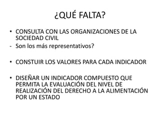 ¿QUÉ FALTA? 
• CONSULTA CON LAS ORGANIZACIONES DE LA 
SOCIEDAD CIVIL 
- Son los más representativos? 
• CONSTUIR LOS VALORES PARA CADA INDICADOR 
• DISEÑAR UN INDICADOR COMPUESTO QUE 
PERMITA LA EVALUACIÓN DEL NIVEL DE 
REALIZACIÓN DEL DERECHO A LA ALIMENTACIÓN 
POR UN ESTADO 
 