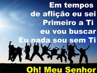 Em tempos
de aflição eu sei
Primeiro a Ti
eu vou buscar
Eu nada sou sem Ti

Oh! Meu Senhor

 
