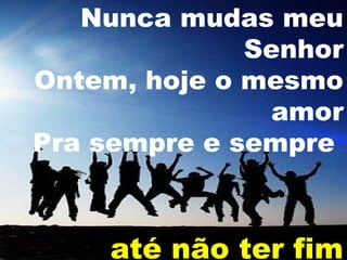 Nunca mudas meu
Senhor
Ontem, hoje o mesmo
amor
Pra sempre e sempre

até não ter fim

 
