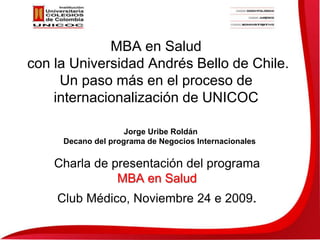 MBA en Salud con la Universidad Andrés Bello de Chile. Un paso más en el proceso de  internacionalización de UNICOC Jorge Uribe Roldán Decano del programa de Negocios Internacionales Charla de presentación del programa  MBA en Salud Club Médico, Noviembre 24 e 2009. 