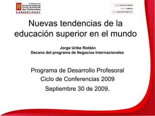 Nuevas tendencias de la educación superior en el mundo Programa de Desarrollo Profesoral Ciclo de Conferencias 2009 Septiembre 30 de 2009. Jorge Uribe Roldán Decano del programa de Negocios Internacionales 