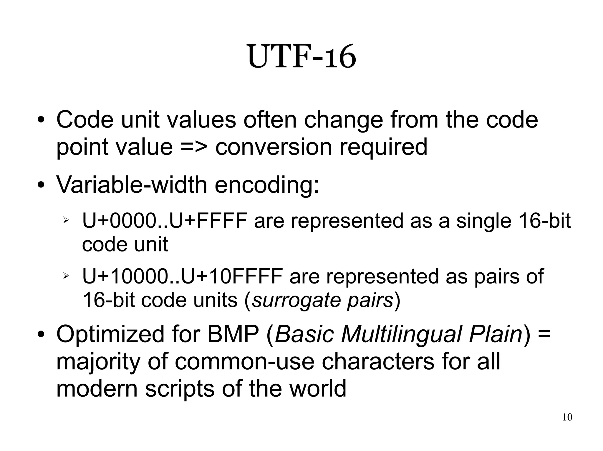UTF-16
●   Code unit values often change from the code
    point value => conversion required
●   Variable-width encoding:
    ➢   U+0000..U+FFFF are represented as a single 16-bit
        code unit
    ➢   U+10000..U+10FFFF are represented as pairs of
        16-bit code units (surrogate pairs)
●   Optimized for BMP (Basic Multilingual Plain) =
    majority of common-use characters for all
    modern scripts of the world
                                                        10
 