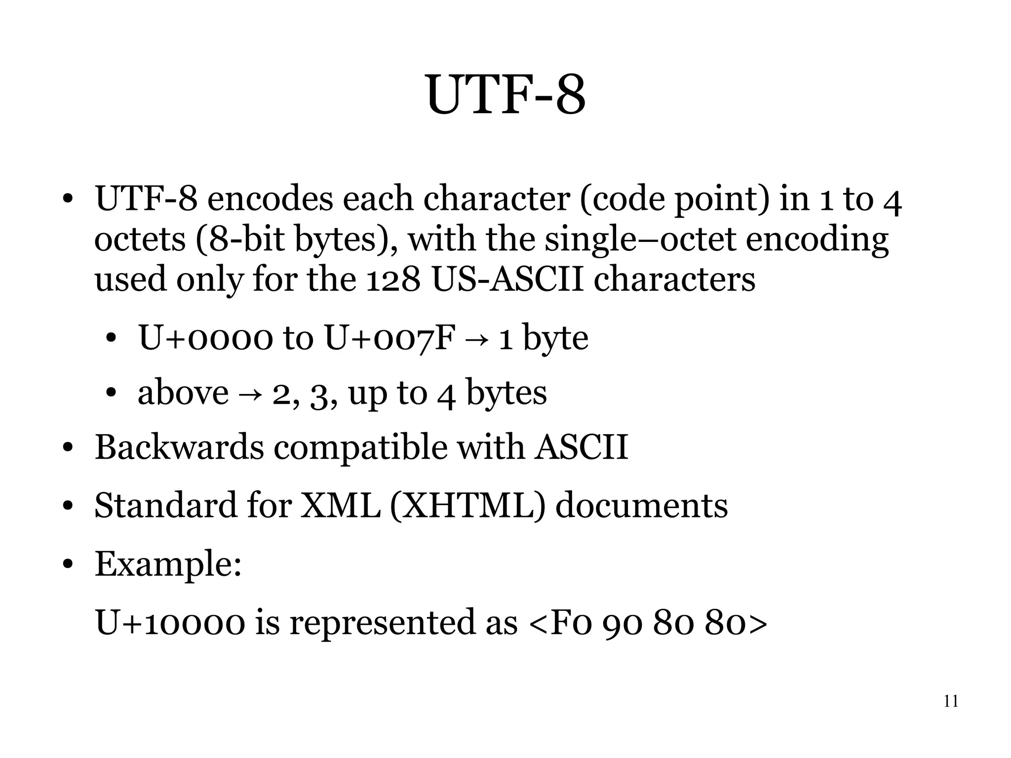 UTF-8
●   UTF-8 encodes each character (code point) in 1 to 4
    octets (8-bit bytes), with the single–octet encoding
    used only for the 128 US-ASCII characters
    ●   U+0000 to U+007F → 1 byte
    ●   above → 2, 3, up to 4 bytes
●   Backwards compatible with ASCII
●   Standard for XML (XHTML) documents
●   Example:
    U+10000 is represented as <F0 90 80 80>

                                                           11
 