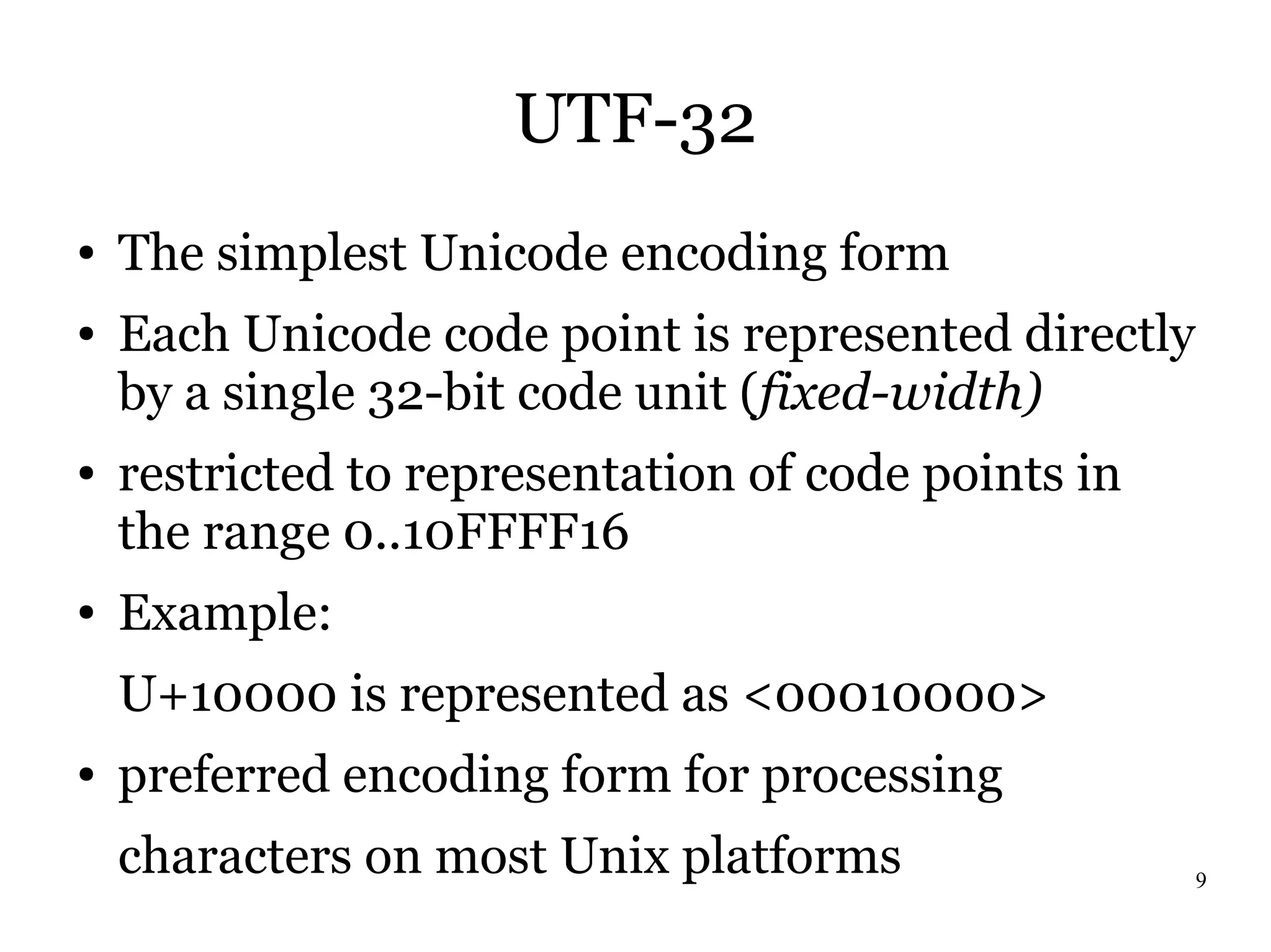 UTF-32
●   The simplest Unicode encoding form
●   Each Unicode code point is represented directly
    by a single 32-bit code unit (fixed-width)
●   restricted to representation of code points in
    the range 0..10FFFF16
●   Example:
    U+10000 is represented as <00010000>
●   preferred encoding form for processing
    characters on most Unix platforms                 9
 