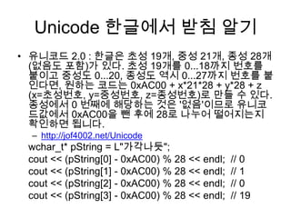 http://ikpil.com/1013#include <iostream>int main() {    std::locale::global( std::locale( "" ) );wchar_tstringdata[4] = { 0, };stringdata[0] = 0xac00; // 유니코드 "가" 와 같습니다 stringdata[1] = 0x3050; // 유니코드 "ぐ" 와 같습니다.stringdata[2] = 0x10a0; // 유니코드 "Ⴂ" 와 같습니다.    std::wcout << stringdata << "\n";    //std::wcout << L"안녕하세요\n";}std::locale::global( std::locale( "" ) ); 을 호출해 줘야 하는 이유는?locale::global 은 미리 생성되어 있는 wcout에는 먹히지 않는다.wcin.imbue( locale("korean") ); 와 wcout.imbue( locale("korean") ); 사용2. 유니코드 "?" 와 같습니다. 부터는 출력이 안 되는 이유는?현재 imbue되어 있는 locale로는 출력할 수 없는 character set을 만나면 state의 fail bit을 셋하게 되어 있었습니다. 이후 operation들은 현재 상태가 good()이 아니므로 모두 실패한 것이었습니다. wcout.fail() 로확인하고, wcout.clear(); 를 호출하면 된다.http://ideathinking.com/blog/?p=109