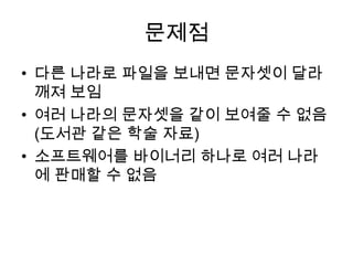 문제점다른 나라로 파일을 보내면 문자셋이 달라 깨져 보임여러 나라의 문자셋을 같이 보여줄 수 없음(도서관 같은 학술 자료)소프트웨어를 바이너리 하나로 여러 나라에 판매할 수 없음
