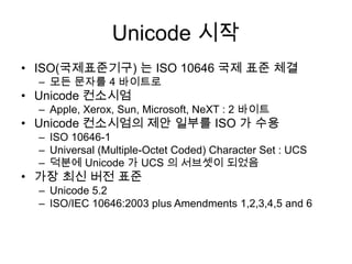 Unicode 시작ISO(국제표준기구) 는 ISO 10646 국제 표준 체결모든 문자를 4 바이트로Unicode 컨소시엄Apple, Xerox, Sun, Microsoft, NeXT : 2 바이트Unicode 컨소시엄의 제안 일부를 ISO 가 수용ISO 10646-1Universal (Multiple-Octet Coded) Character Set : UCS덕분에 Unicode 가 UCS 의 서브셋이 되었음가장 최신 버전 표준Unicode 5.2ISO/IEC 10646:2003 plus Amendments 1,2,3,4,5 and 6