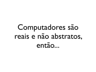 Computadores são
reais e não abstratos,
então...
 