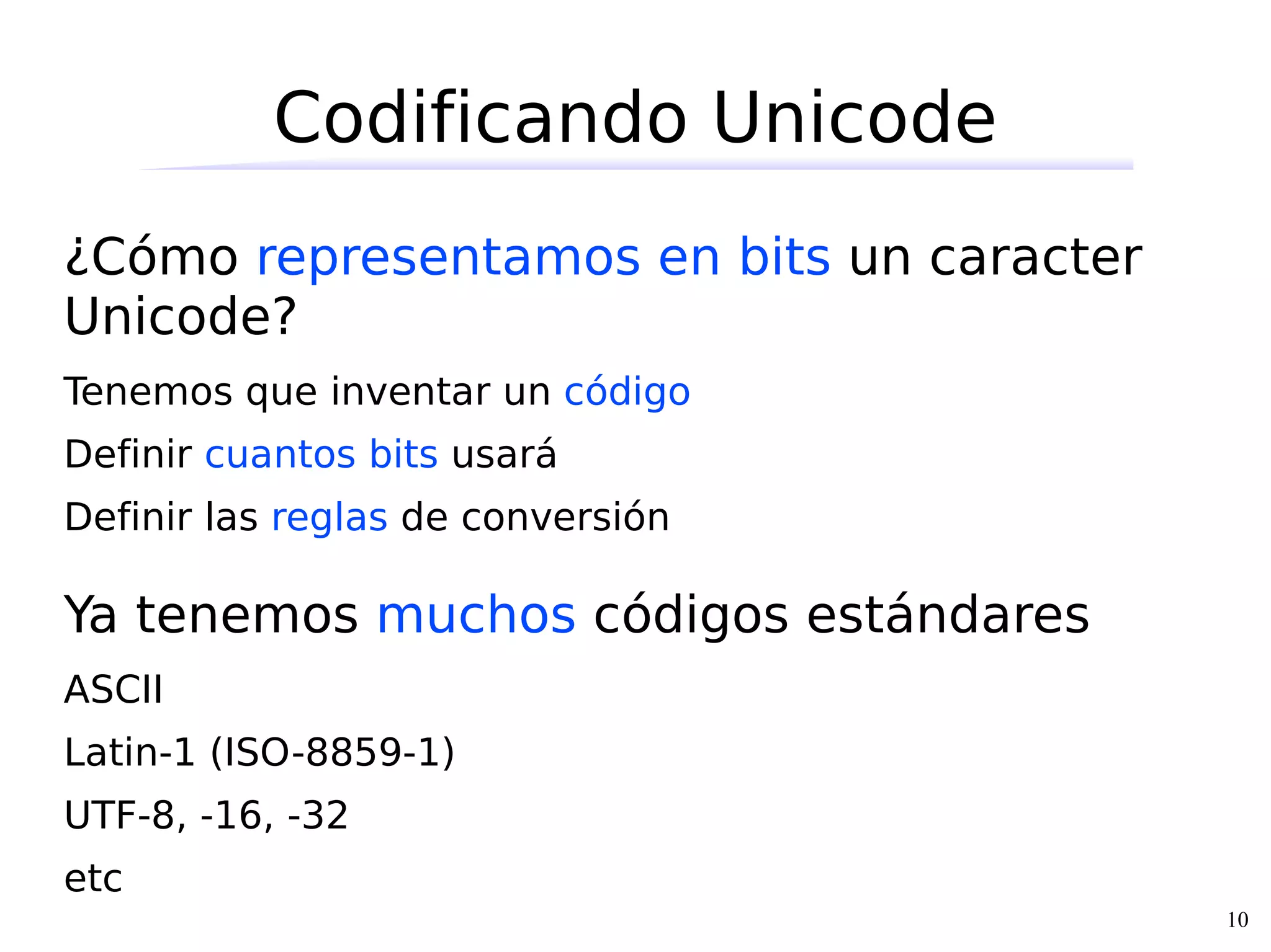 Codificando Unicode
¿Cómo representamos en bits un caracter
Unicode?
Tenemos que inventar un código
Definir cuantos bits usará
Definir las reglas de conversión

Ya tenemos muchos códigos estándares
ASCII
Latin-1 (ISO-8859-1)
UTF-8, -16, -32
etc
                                          10
 