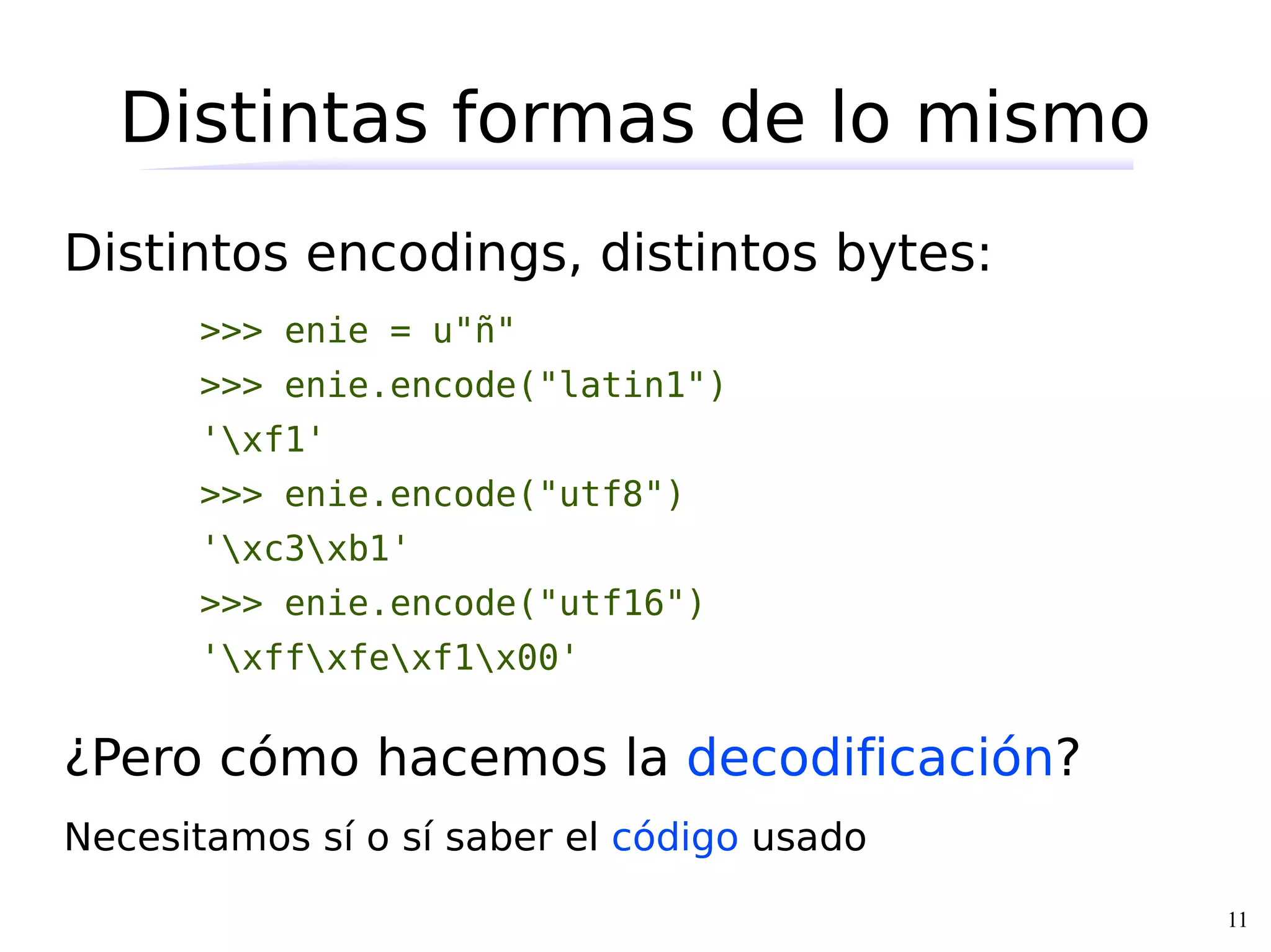 Distintas formas de lo mismo
Distintos encodings, distintos bytes:
      >>> enie = u"ñ"
      >>> enie.encode("latin1")
      'xf1'
      >>> enie.encode("utf8")
      'xc3xb1'
      >>> enie.encode("utf16")
      'xffxfexf1x00'


¿Pero cómo hacemos la decodificación?
Necesitamos sí o sí saber el código usado
                                            11
 