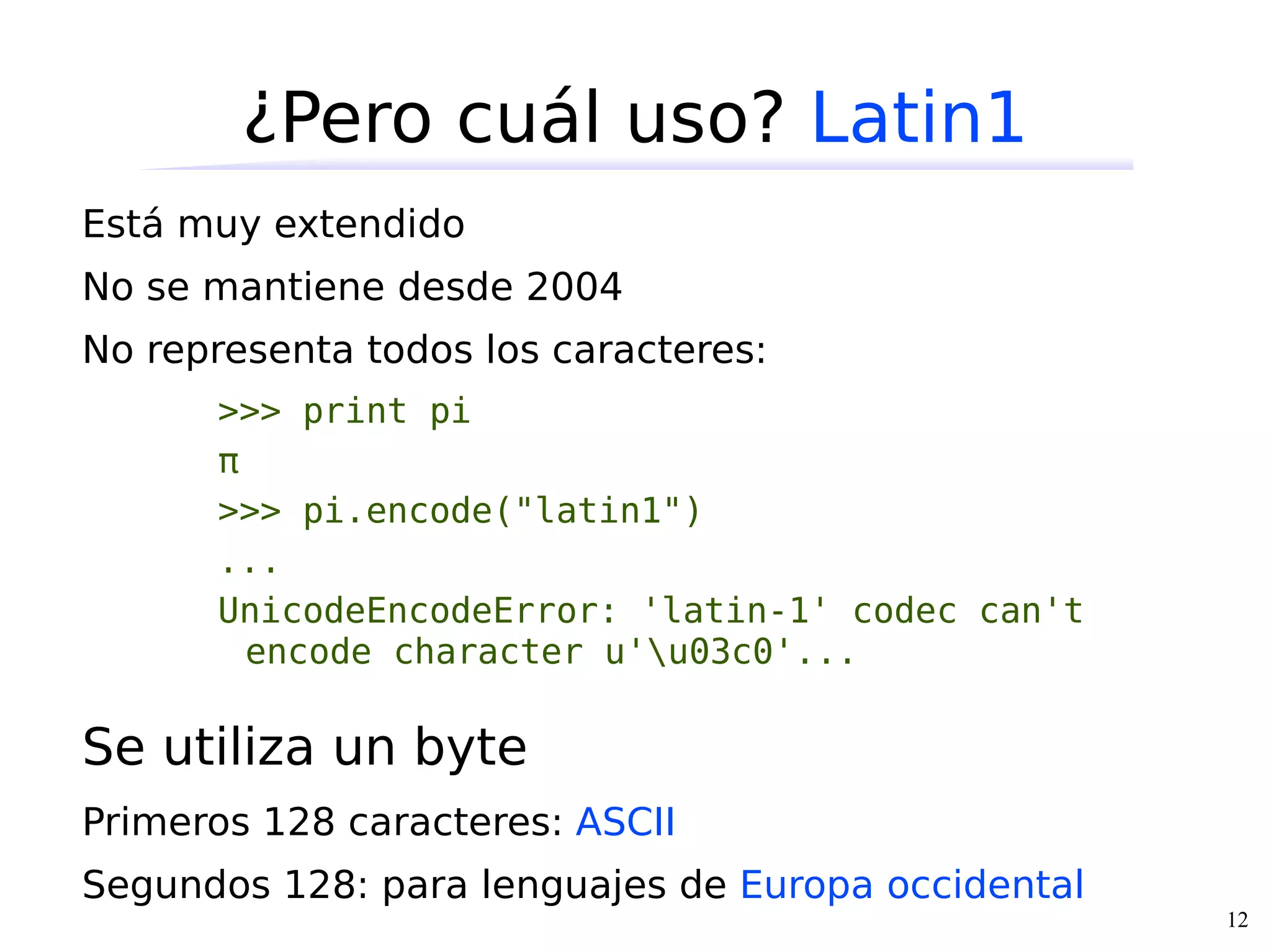 ¿Pero cuál uso? Latin1
Está muy extendido
No se mantiene desde 2004
No representa todos los caracteres:
      >>> print pi
      π
      >>> pi.encode("latin1")
      ...
      UnicodeEncodeError: 'latin-1' codec can't
        encode character u'u03c0'...

Se utiliza un byte
Primeros 128 caracteres: ASCII
Segundos 128: para lenguajes de Europa occidental
                                                    12
 