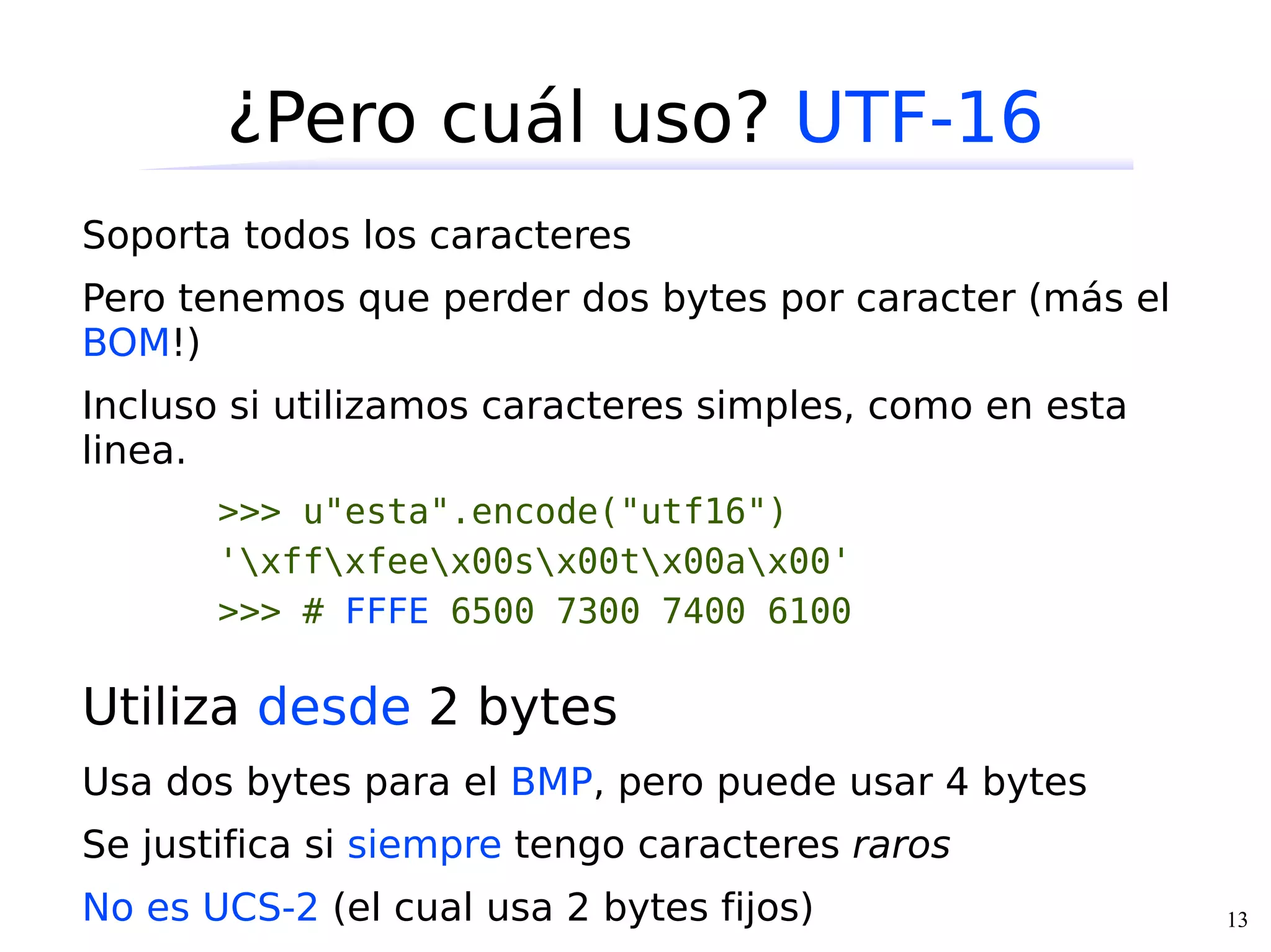 ¿Pero cuál uso? UTF-16
Soporta todos los caracteres
Pero tenemos que perder dos bytes por caracter (más el
BOM!)
Incluso si utilizamos caracteres simples, como en esta
linea.
       >>> u"esta".encode("utf16")
       'xffxfeex00sx00tx00ax00'
       >>> # FFFE 6500 7300 7400 6100

Utiliza desde 2 bytes
Usa dos bytes para el BMP, pero puede usar 4 bytes
Se justifica si siempre tengo caracteres raros
No es UCS-2 (el cual usa 2 bytes fijos)                  13
 