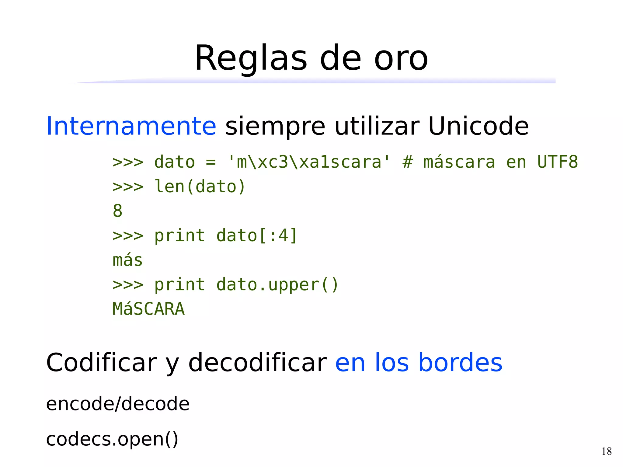 Reglas de oro
Internamente siempre utilizar Unicode
      >>> dato = 'mxc3xa1scara' # máscara en UTF8
      >>> len(dato)
      8
      >>> print dato[:4]
      más
      >>> print dato.upper()
      MáSCARA


Codificar y decodificar en los bordes
encode/decode
codecs.open()                                         18
 