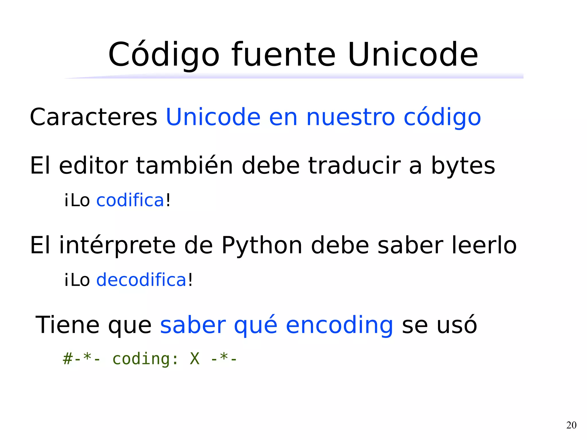 Código fuente Unicode
Caracteres Unicode en nuestro código

El editor también debe traducir a bytes
  ¡Lo codifica!

El intérprete de Python debe saber leerlo
  ¡Lo decodifica!

Tiene que saber qué encoding se usó
  #-*- coding: X -*-


                                            20
 