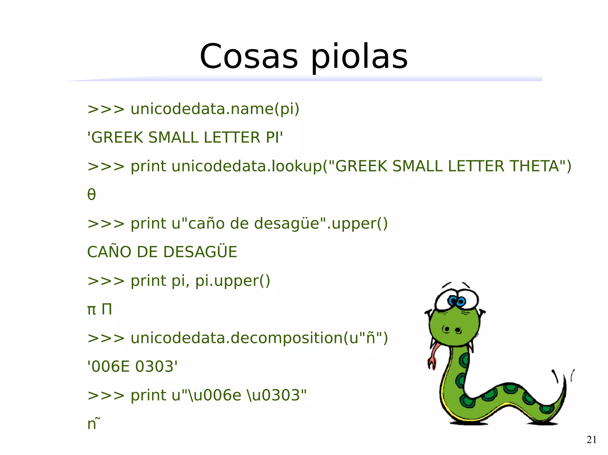 Cosas piolas
>>> unicodedata.name(pi)
'GREEK SMALL LETTER PI'
>>> print unicodedata.lookup("GREEK SMALL LETTER THETA")
θ
>>> print u"caño de desagüe".upper()
CAÑO DE DESAGÜE
>>> print pi, pi.upper()
πΠ
>>> unicodedata.decomposition(u"ñ")
'006E 0303'
>>> print u"u006e u0303"
ñ
                                                           21
 