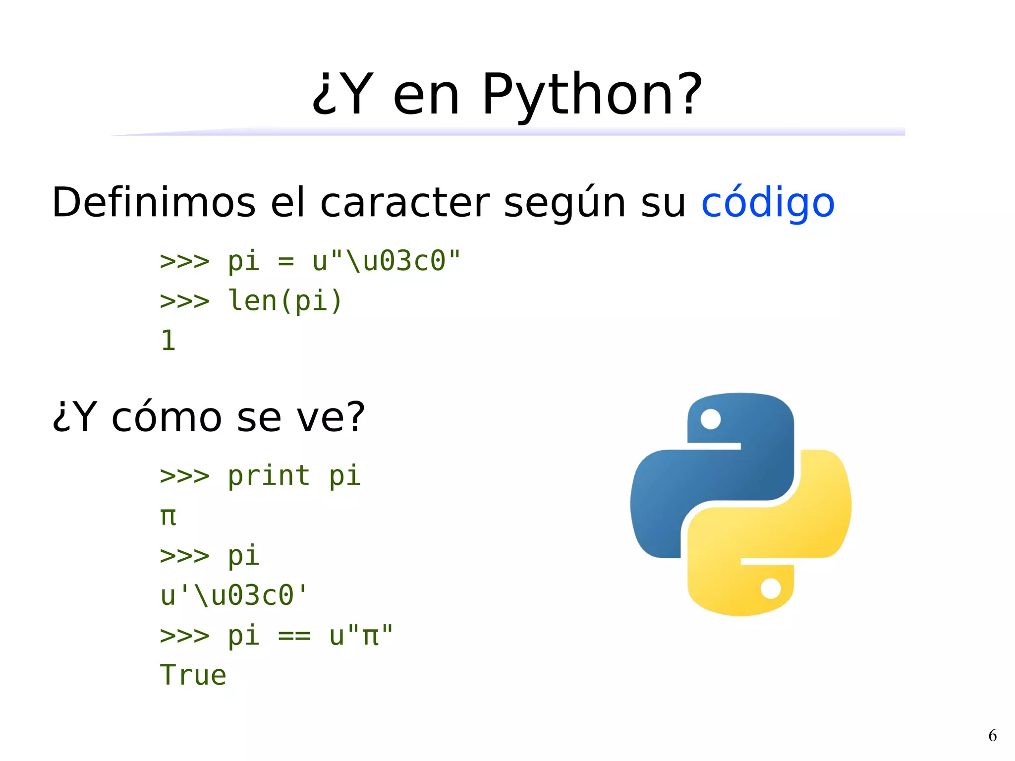 ¿Y en Python?
Definimos el caracter según su código
     >>> pi = u"u03c0"
     >>> len(pi)
     1

¿Y cómo se ve?
     >>> print pi
     π
     >>> pi
     u'u03c0'
     >>> pi == u"π"
     True

                                        6
 