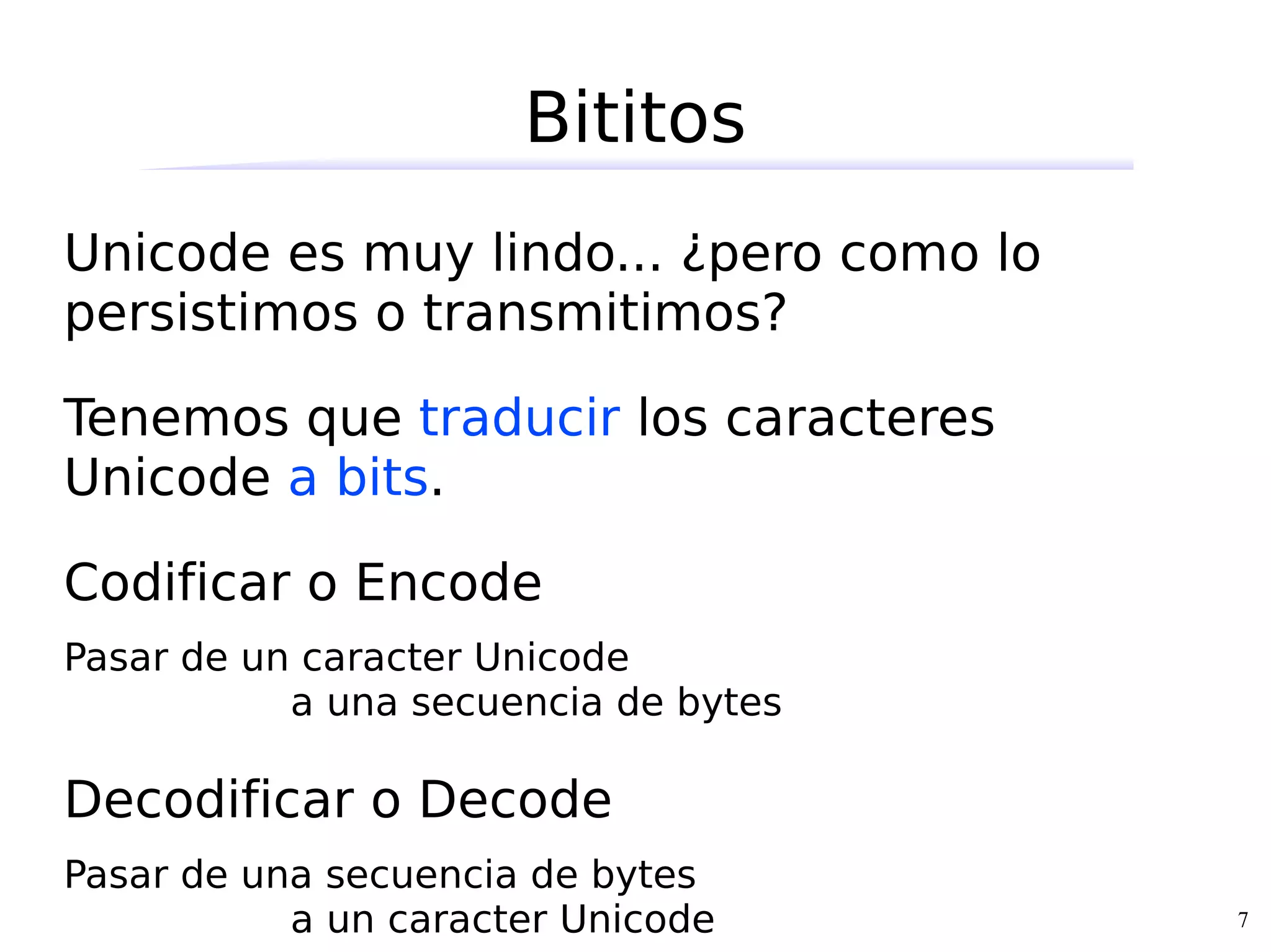 Bititos
Unicode es muy lindo... ¿pero como lo
persistimos o transmitimos?

Tenemos que traducir los caracteres
Unicode a bits.

Codificar o Encode
Pasar de un caracter Unicode
           a una secuencia de bytes

Decodificar o Decode
Pasar de una secuencia de bytes
           a un caracter Unicode        7
 