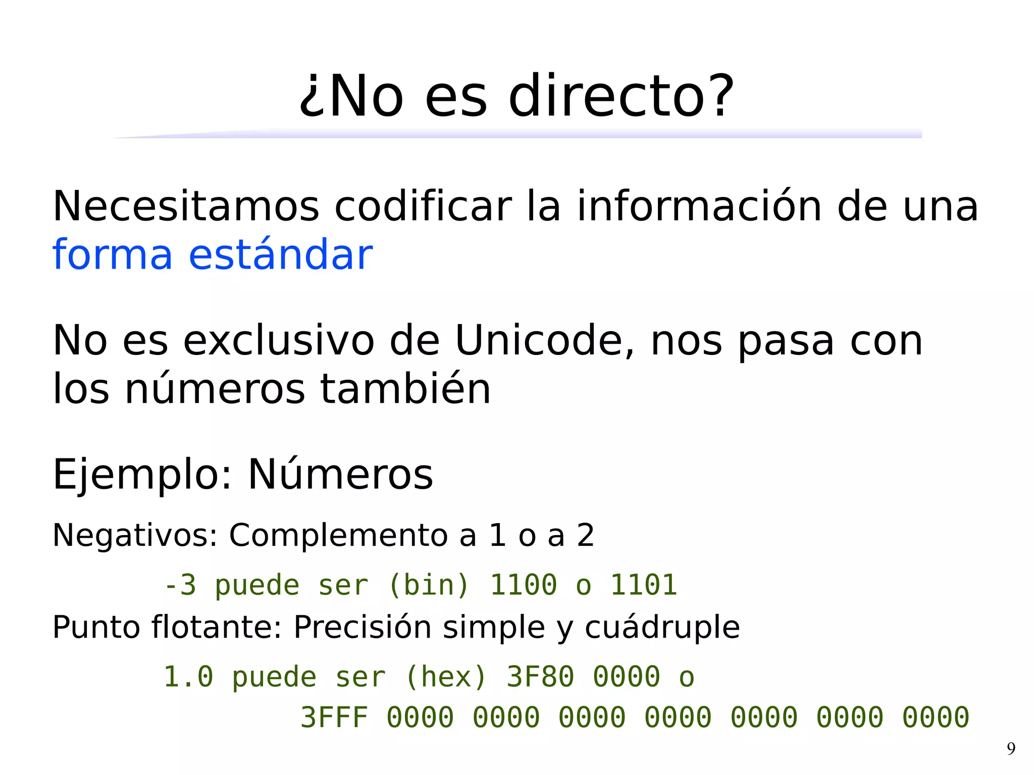 ¿No es directo?
Necesitamos codificar la información de una
forma estándar

No es exclusivo de Unicode, nos pasa con
los números también

Ejemplo: Números
Negativos: Complemento a 1 o a 2
       -3 puede ser (bin) 1100 o 1101
Punto flotante: Precisión simple y cuádruple
       1.0 puede ser (hex) 3F80 0000 o
               3FFF 0000 0000 0000 0000 0000 0000 0000
                                                         9
 