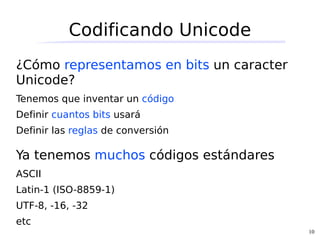 Codificando Unicode
¿Cómo representamos en bits un caracter
Unicode?
Tenemos que inventar un código
Definir cuantos bits usará
Definir las reglas de conversión

Ya tenemos muchos códigos estándares
ASCII
Latin-1 (ISO-8859-1)
UTF-8, -16, -32
etc
                                          10
 