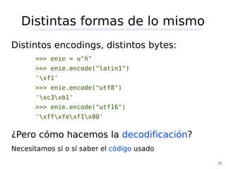 Distintas formas de lo mismo
Distintos encodings, distintos bytes:
      >>> enie = u"ñ"
      >>> enie.encode("latin1")
      'xf1'
      >>> enie.encode("utf8")
      'xc3xb1'
      >>> enie.encode("utf16")
      'xffxfexf1x00'


¿Pero cómo hacemos la decodificación?
Necesitamos sí o sí saber el código usado
                                            11
 