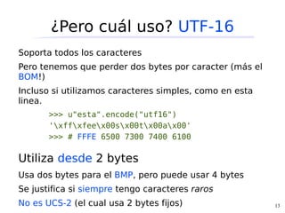 ¿Pero cuál uso? UTF-16
Soporta todos los caracteres
Pero tenemos que perder dos bytes por caracter (más el
BOM!)
Incluso si utilizamos caracteres simples, como en esta
linea.
       >>> u"esta".encode("utf16")
       'xffxfeex00sx00tx00ax00'
       >>> # FFFE 6500 7300 7400 6100

Utiliza desde 2 bytes
Usa dos bytes para el BMP, pero puede usar 4 bytes
Se justifica si siempre tengo caracteres raros
No es UCS-2 (el cual usa 2 bytes fijos)                  13
 