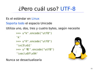 ¿Pero cuál uso? UTF-8
Es el estándar en Linux
Soporta todo el espacio Unicode
Utiliza uno, dos, tres y cuatro bytes, según necesite
       >>> u"k".encode("utf8")
       'k'
       >>> u"ñ".encode("utf8")
       'xc3xb1'
       >>> u" 쏔 ".encode("utf8")
       'xecx8fx94'

Nunca se desactualizaría

                                                        14
 