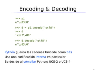 Encoding & Decoding
       >>> pi
       u'u03c0'

       >>> d = pi.encode("utf8")
       >>> d
       'xcfx80'

       >>> d.decode("utf8")
       u'u03c0'

Python guarda las cadenas Unicode como bits
Usa una codificación interna en particular
Se decide al compilar Python: UCS-2 o UCS-4

                                              16
 