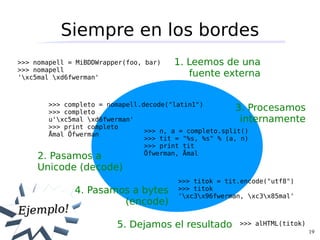 Siempre en los bordes
>>> nomapell = MiBDDWrapper(foo, bar)   1. Leemos de una
>>> nomapell
'xc5mal xd6fwerman'                      fuente externa


       >>> completo = nomapell.decode("latin1")
       >>> completo
                                                        3. Procesamos
       u'xc5mal xd6fwerman'                            internamente
       >>> print completo
                                >>> n, a = completo.split()
       Åmal Öfwerman
                                >>> tit = "%s, %s" % (a, n)
                                >>> print tit
                                Öfwerman, Åmal
     2. Pasamos a
     Unicode (decode)
                                        >>> titok = tit.encode("utf8")
              4. Pasamos a bytes        >>> titok
                                        'xc3x96fwerman, xc3x85mal'
                       (encode)
Ejemplo!
                         5. Dejamos el resultado       >>> alHTML(titok)
                                                                           19
 