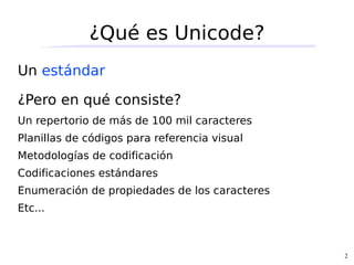 ¿Qué es Unicode?
Un estándar

¿Pero en qué consiste?
Un repertorio de más de 100 mil caracteres
Planillas de códigos para referencia visual
Metodologías de codificación
Codificaciones estándares
Enumeración de propiedades de los caracteres
Etc...



                                               2
 