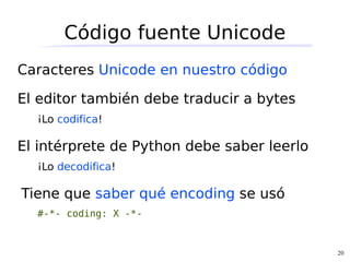 Código fuente Unicode
Caracteres Unicode en nuestro código

El editor también debe traducir a bytes
  ¡Lo codifica!

El intérprete de Python debe saber leerlo
  ¡Lo decodifica!

Tiene que saber qué encoding se usó
  #-*- coding: X -*-


                                            20
 
