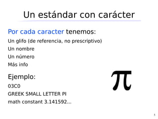 Un estándar con carácter
Por cada caracter tenemos:
Un glifo (de referencia, no prescriptivo)
Un nombre
Un número
Más info

Ejemplo:
03C0
GREEK SMALL LETTER PI
math constant 3.141592...

                                            5
 