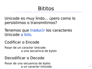 Bititos
Unicode es muy lindo... ¿pero como lo
persistimos o transmitimos?

Tenemos que traducir los caracteres
Unicode a bits.

Codificar o Encode
Pasar de un caracter Unicode
           a una secuencia de bytes

Decodificar o Decode
Pasar de una secuencia de bytes
           a un caracter Unicode        7
 