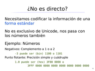 ¿No es directo?
Necesitamos codificar la información de una
forma estándar

No es exclusivo de Unicode, nos pasa con
los números también

Ejemplo: Números
Negativos: Complemento a 1 o a 2
       -3 puede ser (bin) 1100 o 1101
Punto flotante: Precisión simple y cuádruple
       1.0 puede ser (hex) 3F80 0000 o
               3FFF 0000 0000 0000 0000 0000 0000 0000
                                                         9
 