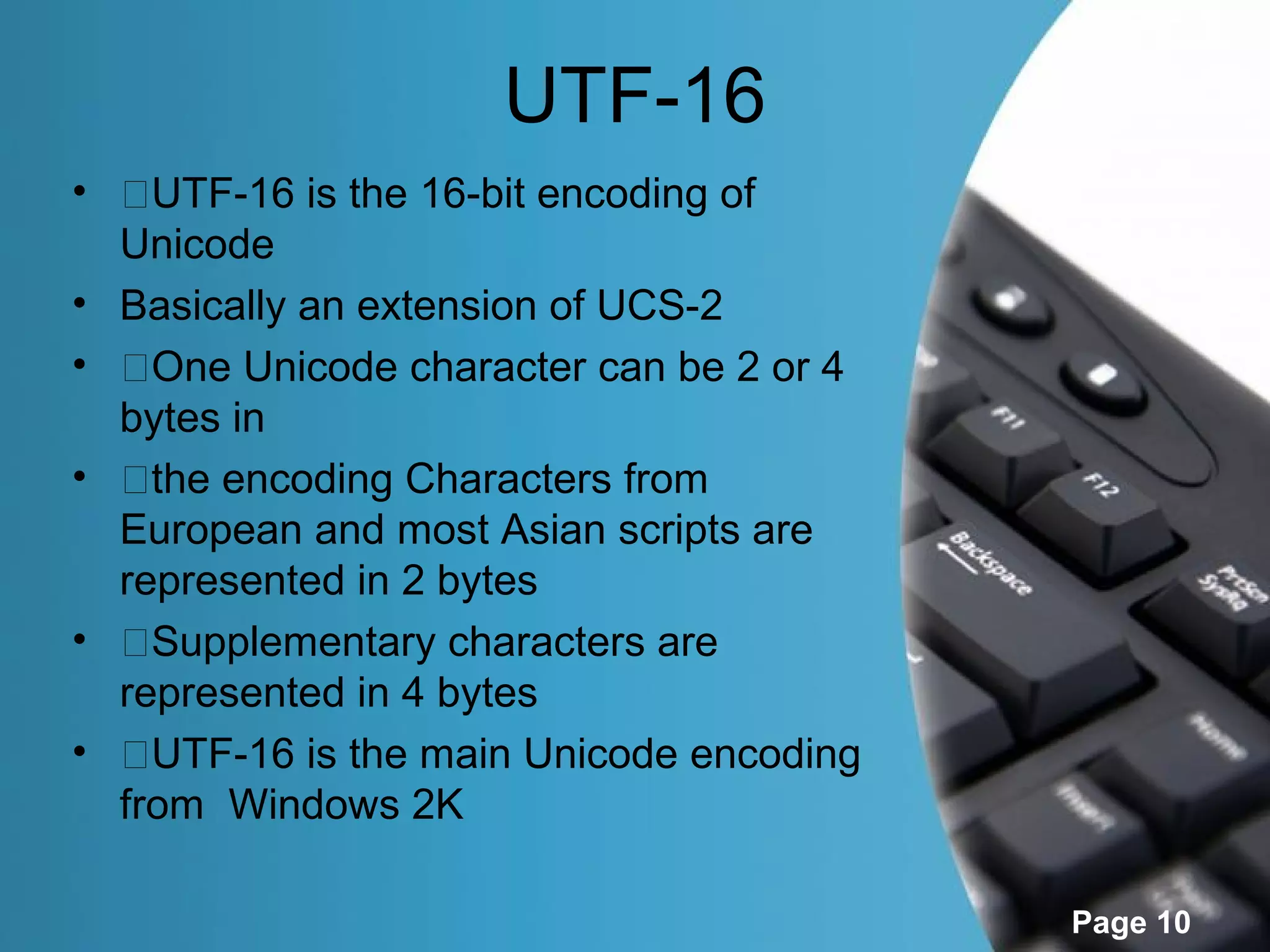 UTF-16
• �UTF-16 is the 16-bit encoding of
  Unicode
• Basically an extension of UCS-2
• �One Unicode character can be 2 or 4
  bytes in
• �the encoding Characters from
  European and most Asian scripts are
  represented in 2 bytes
• �Supplementary characters are
  represented in 4 bytes
• �UTF-16 is the main Unicode encoding
  from Windows 2K

                                         Page 10
 