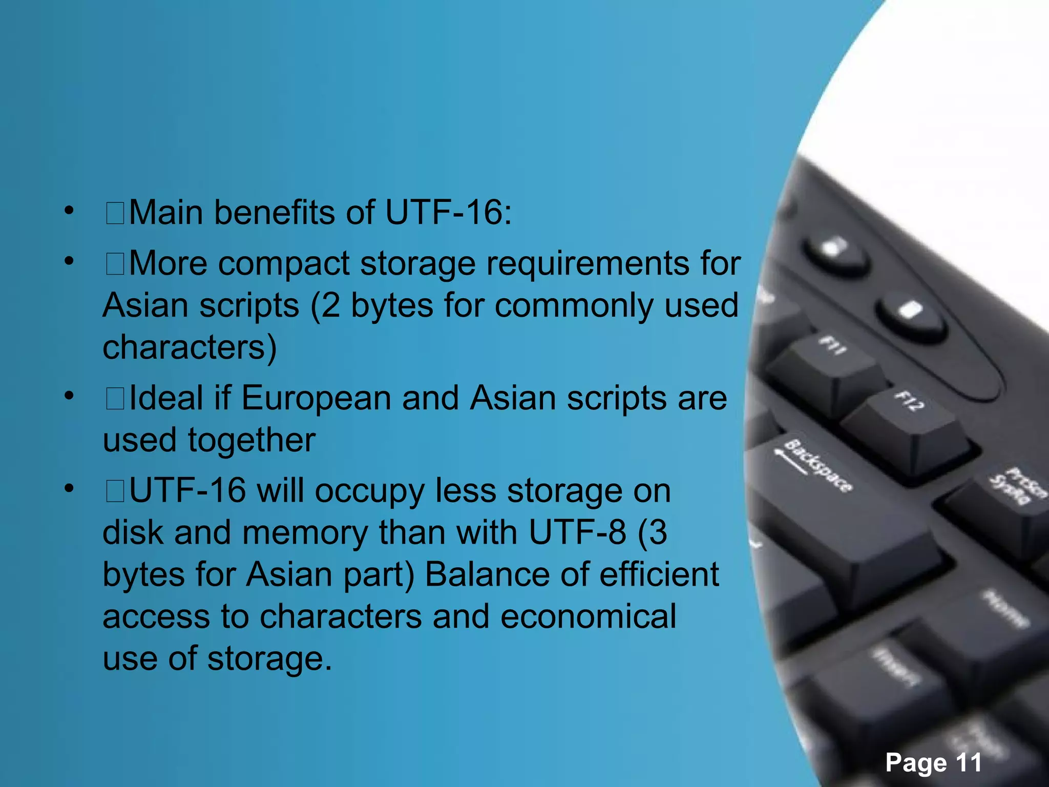 • �Main benefits of UTF-16:
• �More compact storage requirements for
  Asian scripts (2 bytes for commonly used
  characters)
• �Ideal if European and Asian scripts are
  used together
• �UTF-16 will occupy less storage on
  disk and memory than with UTF-8 (3
  bytes for Asian part) Balance of efficient
  access to characters and economical
  use of storage.

                                               Page 11
 